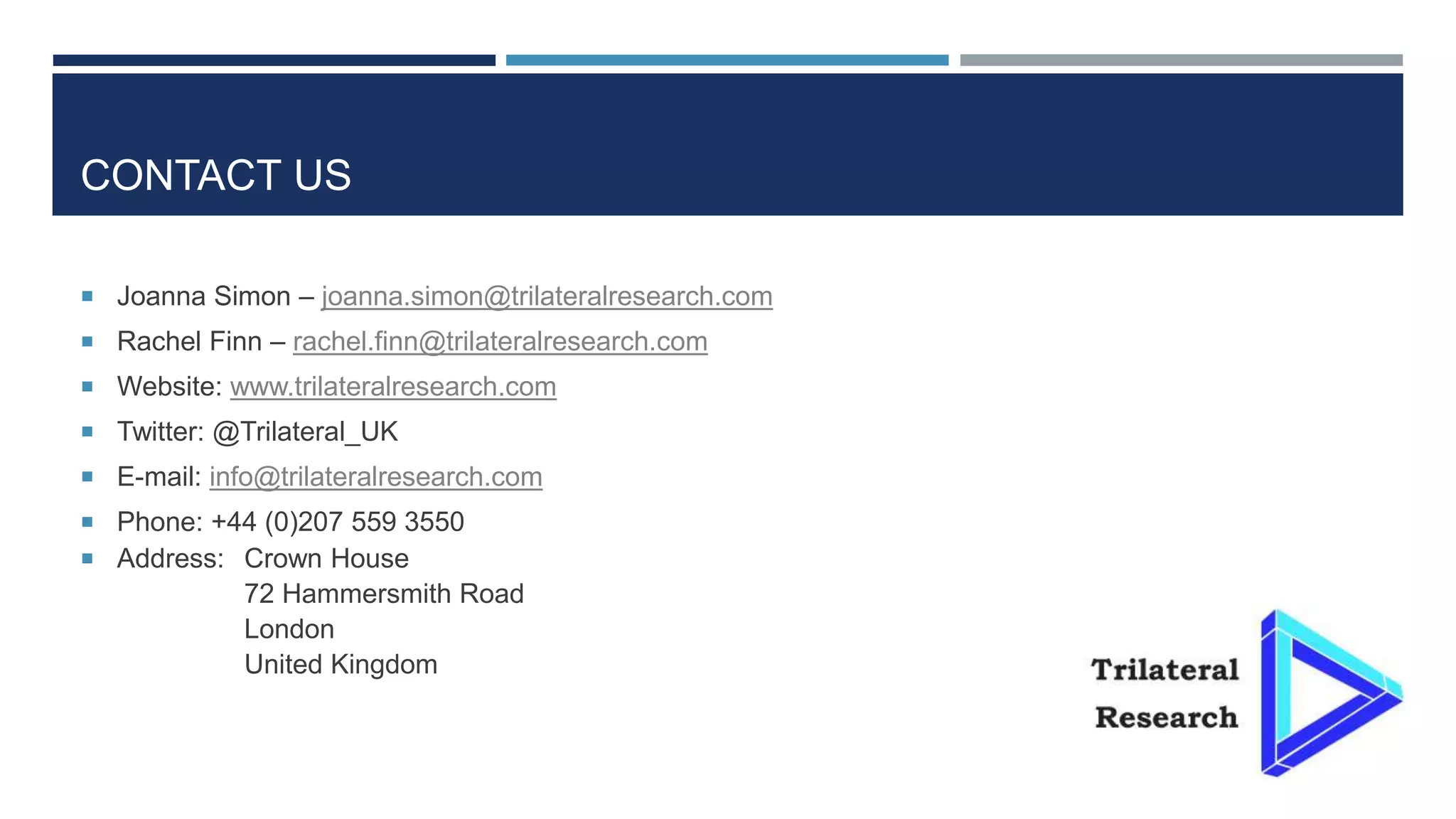 CONTACT US
 Joanna Simon – joanna.simon@trilateralresearch.com
 Rachel Finn – rachel.finn@trilateralresearch.com
 Website: www.trilateralresearch.com
 Twitter: @Trilateral_UK
 E-mail: info@trilateralresearch.com
 Phone: +44 (0)207 559 3550
 Address: Crown House
72 Hammersmith Road
London
United Kingdom
 