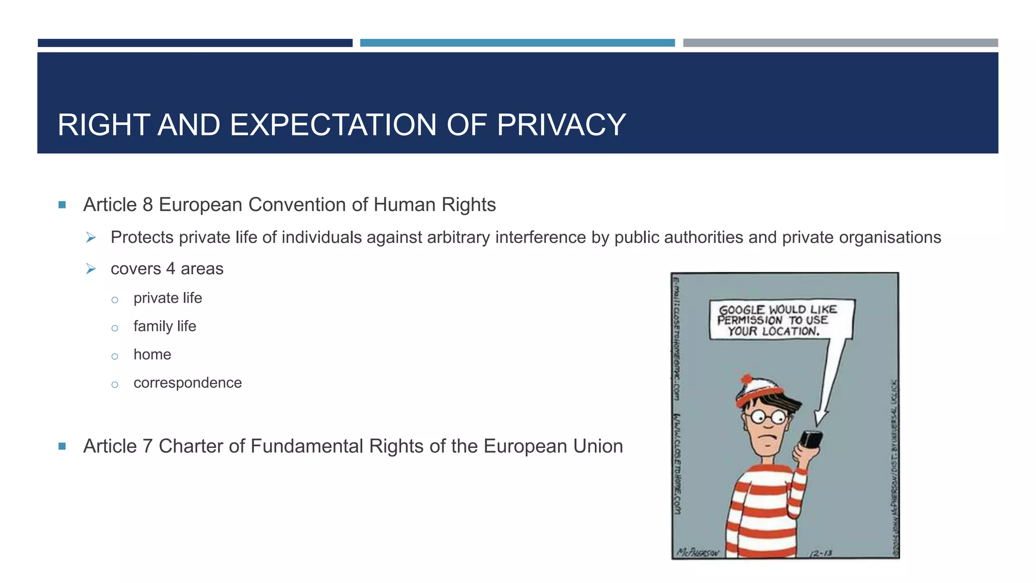 RIGHT AND EXPECTATION OF PRIVACY
 Article 8 European Convention of Human Rights
 Protects private life of individuals against arbitrary interference by public authorities and private organisations
 covers 4 areas
o private life
o family life
o home
o correspondence
 Article 7 Charter of Fundamental Rights of the European Union
 