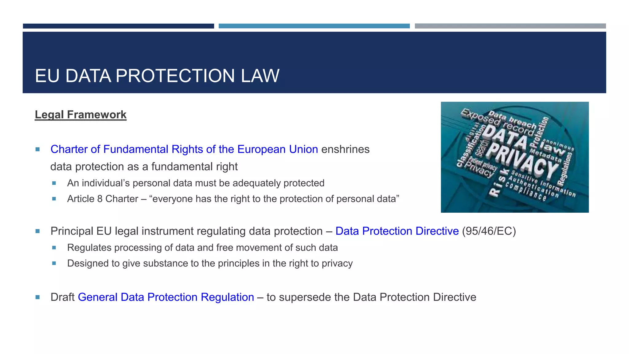 EU DATA PROTECTION LAW
Legal Framework
 Charter of Fundamental Rights of the European Union enshrines
data protection as a fundamental right
 An individual’s personal data must be adequately protected
 Article 8 Charter – “everyone has the right to the protection of personal data”
 Principal EU legal instrument regulating data protection – Data Protection Directive (95/46/EC)
 Regulates processing of data and free movement of such data
 Designed to give substance to the principles in the right to privacy
 Draft General Data Protection Regulation – to supersede the Data Protection Directive
 