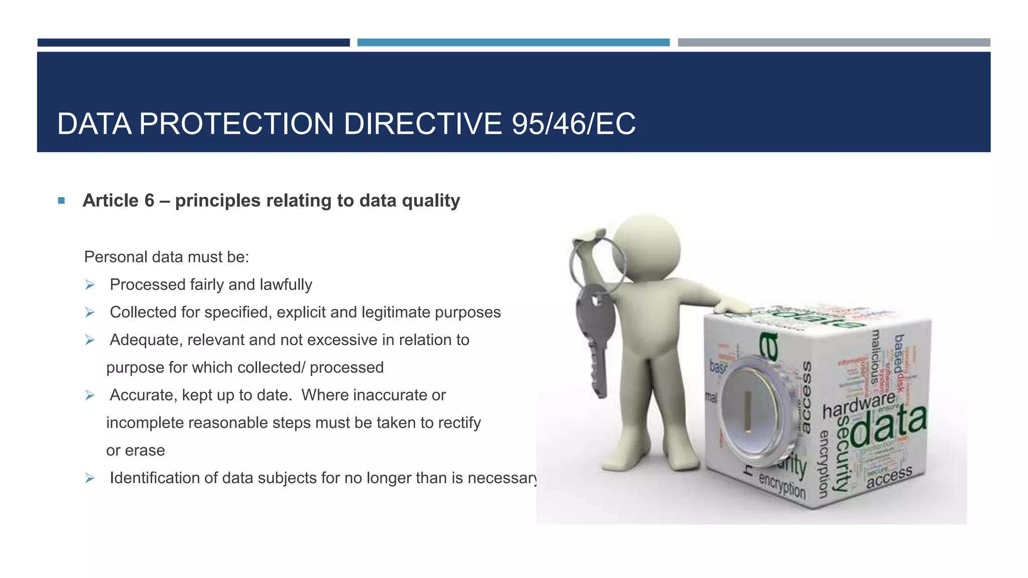 DATA PROTECTION DIRECTIVE 95/46/EC
 Article 6 – principles relating to data quality
Personal data must be:
 Processed fairly and lawfully
 Collected for specified, explicit and legitimate purposes
 Adequate, relevant and not excessive in relation to
purpose for which collected/ processed
 Accurate, kept up to date. Where inaccurate or
incomplete reasonable steps must be taken to rectify
or erase
 Identification of data subjects for no longer than is necessary
 