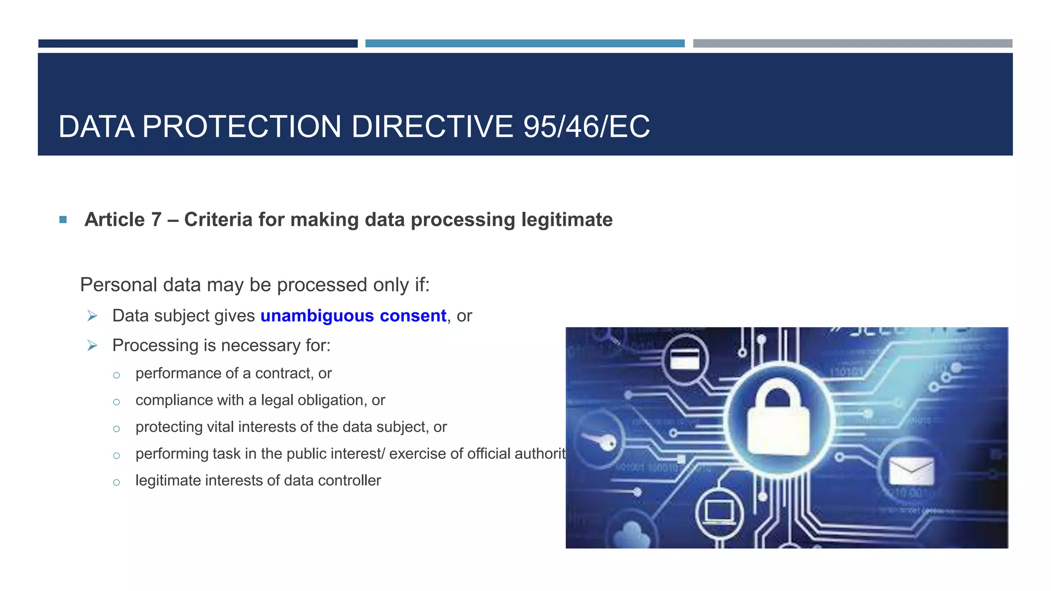 DATA PROTECTION DIRECTIVE 95/46/EC
 Article 7 – Criteria for making data processing legitimate
Personal data may be processed only if:
 Data subject gives unambiguous consent, or
 Processing is necessary for:
o performance of a contract, or
o compliance with a legal obligation, or
o protecting vital interests of the data subject, or
o performing task in the public interest/ exercise of official authority
o legitimate interests of data controller
 