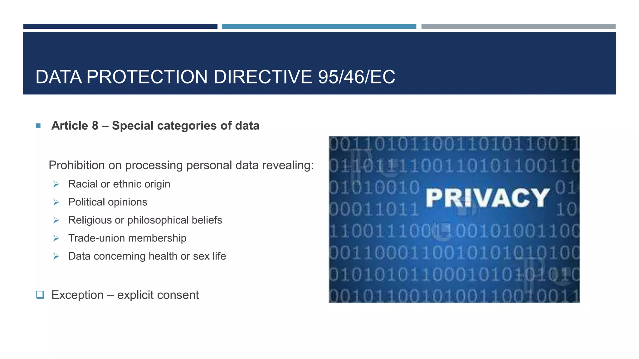 DATA PROTECTION DIRECTIVE 95/46/EC
 Article 8 – Special categories of data
Prohibition on processing personal data revealing:
 Racial or ethnic origin
 Political opinions
 Religious or philosophical beliefs
 Trade-union membership
 Data concerning health or sex life
 Exception – explicit consent
 