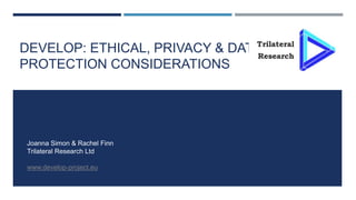 DEVELOP: ETHICAL, PRIVACY & DATA
PROTECTION CONSIDERATIONS
Joanna Simon & Rachel Finn
Trilateral Research Ltd
www.develop-project.eu
 
