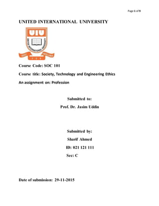 Page 1 of 9
UNITED INTERNATIONAL UNIVERSITY
Course Code: SOC 101
Course title: Society, Technology and Engineering Ethics
An assignment on: Profession
Submitted to:
Prof. Dr. Jasim Uddin
Submitted by:
Sharif Ahmed
ID: 021 121 111
Sec: C
Date of submission: 29-11-2015
 