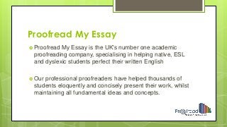 Proofread My Essay
 Proofread My Essay is the UK's number one academic
proofreading company, specialising in helping native, ESL
and dyslexic students perfect their written English
 Our professional proofreaders have helped thousands of
students eloquently and concisely present their work, whilst
maintaining all fundamental ideas and concepts.
 