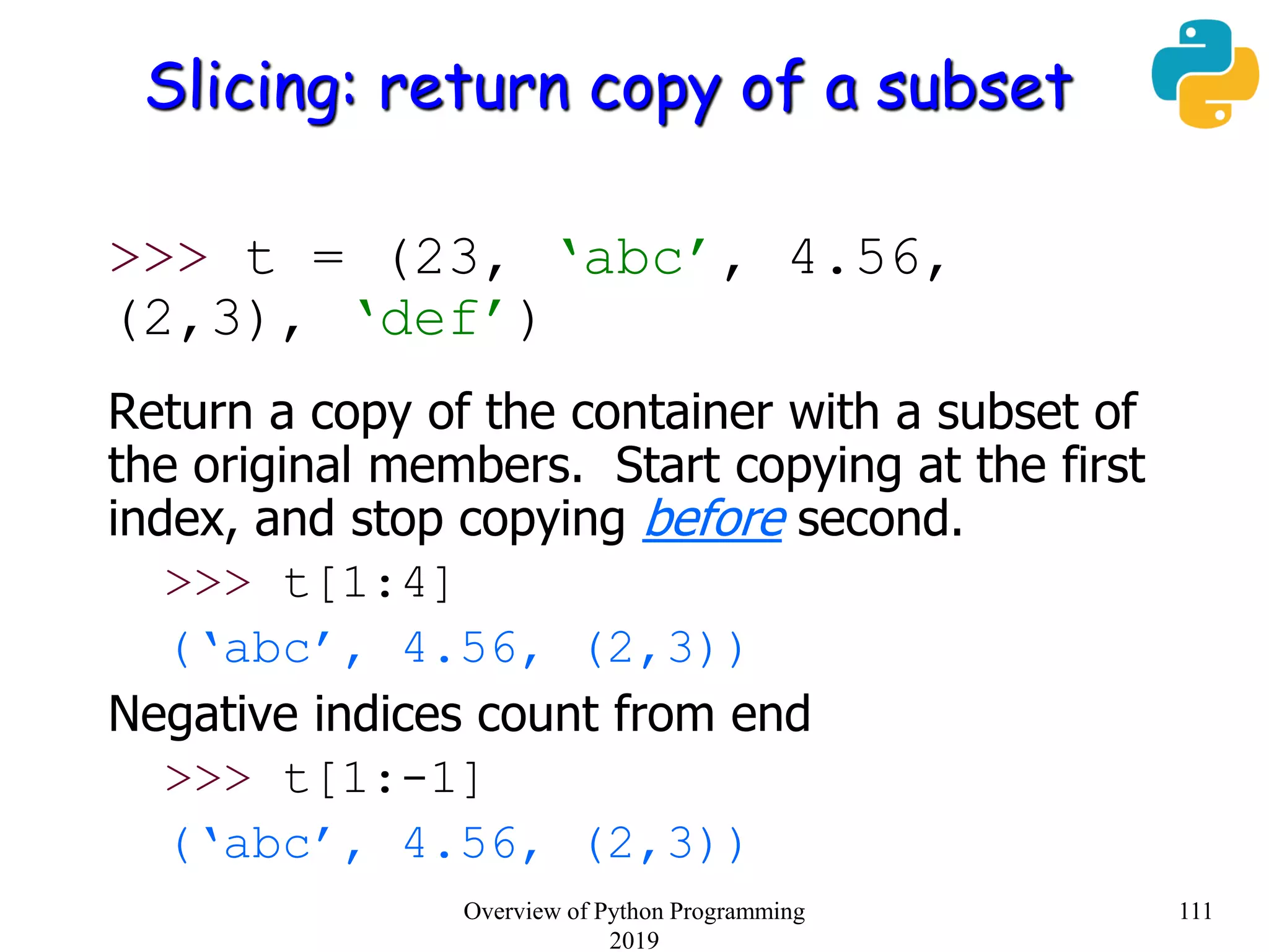 Slicing: return copy of a subset
>>> t = (23, ‘abc’, 4.56,
(2,3), ‘def’)
Return a copy of the container with a subset of
the original members. Start copying at the first
index, and stop copying before second.
>>> t[1:4]
(‘abc’, 4.56, (2,3))
Negative indices count from end
>>> t[1:-1]
(‘abc’, 4.56, (2,3))
111Overview of Python Programming
2019
 
