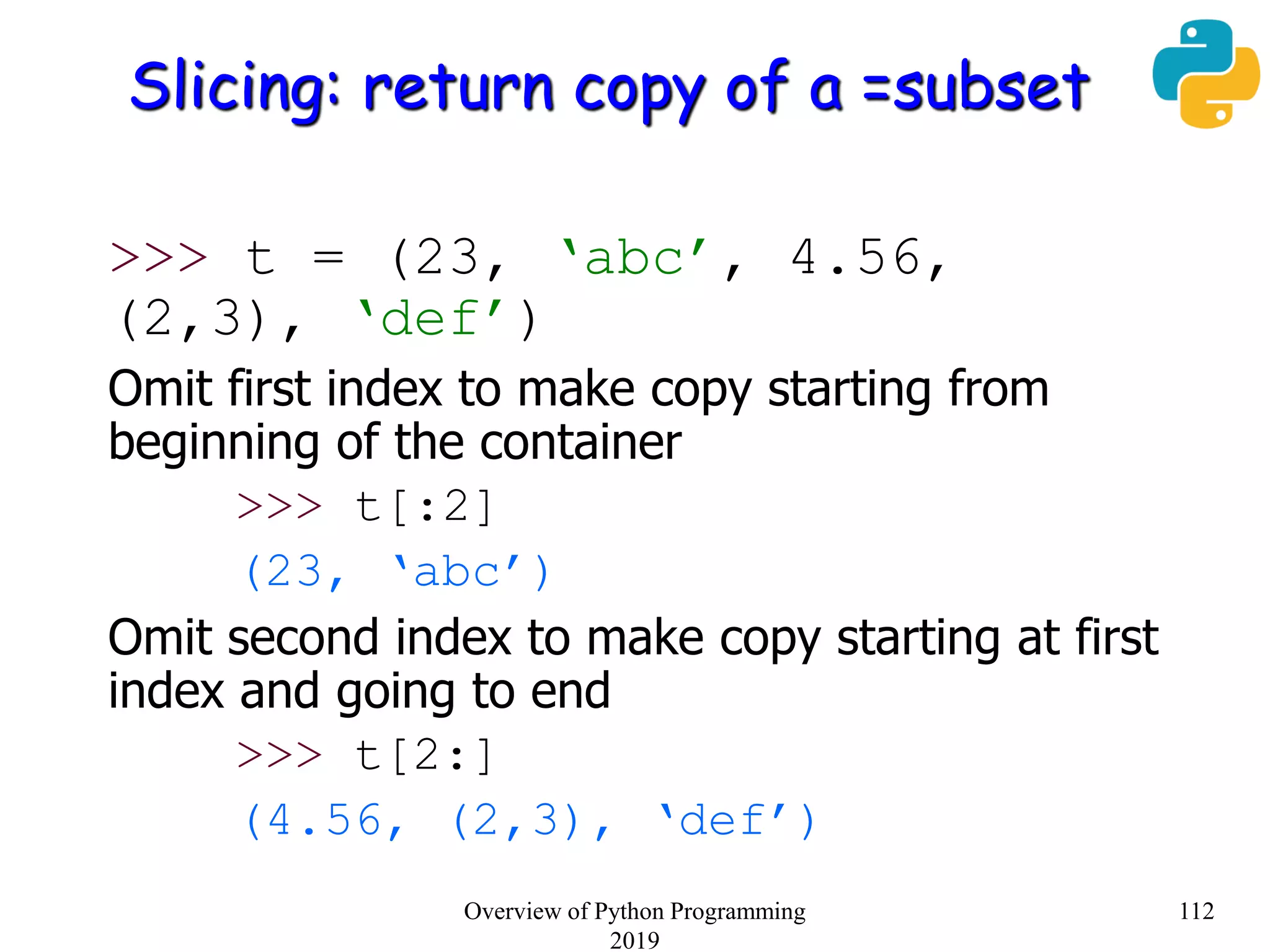 Slicing: return copy of a =subset
>>> t = (23, ‘abc’, 4.56,
(2,3), ‘def’)
Omit first index to make copy starting from
beginning of the container
>>> t[:2]
(23, ‘abc’)
Omit second index to make copy starting at first
index and going to end
>>> t[2:]
(4.56, (2,3), ‘def’)
112Overview of Python Programming
2019
 