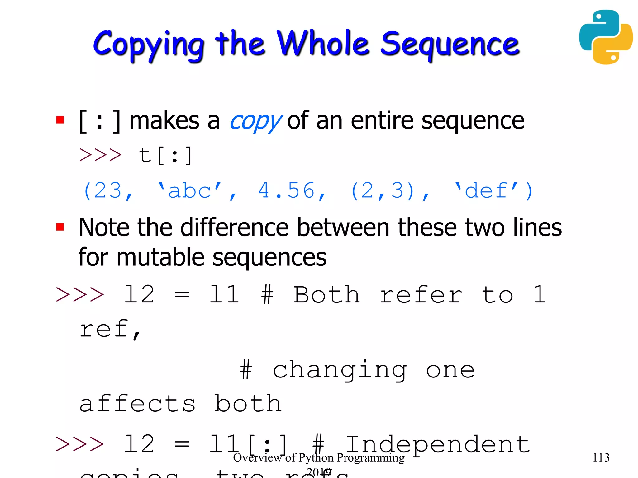 Copying the Whole Sequence
 [ : ] makes a copy of an entire sequence
>>> t[:]
(23, ‘abc’, 4.56, (2,3), ‘def’)
 Note the difference between these two lines
for mutable sequences
>>> l2 = l1 # Both refer to 1
ref,
# changing one
affects both
>>> l2 = l1[:] # Independent 113Overview of Python Programming
2019
 
