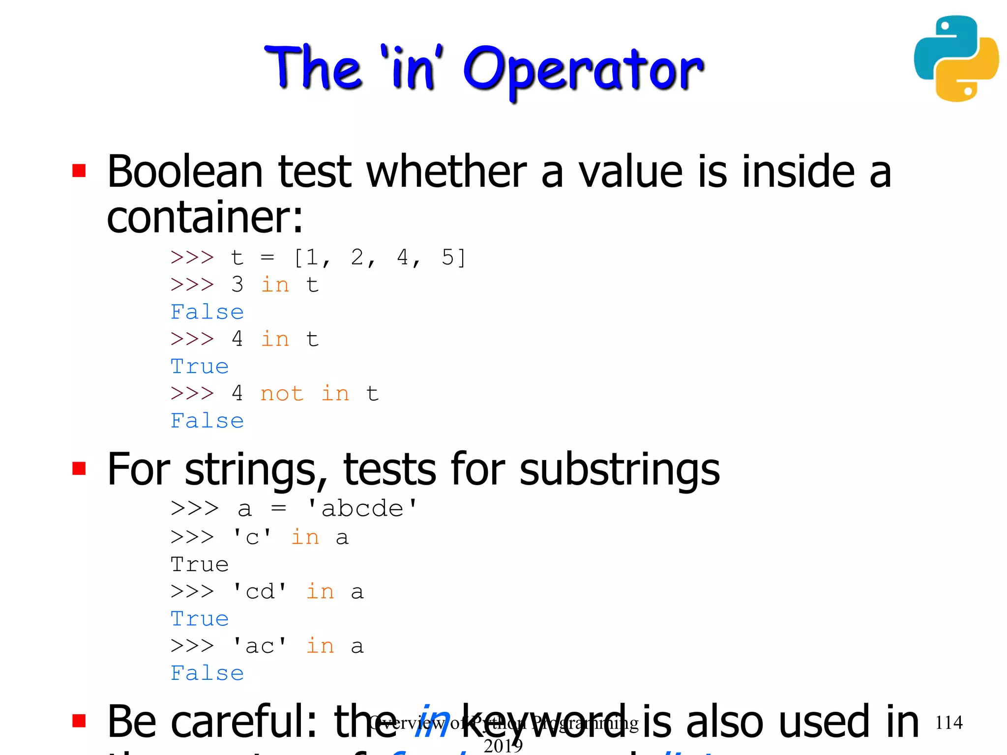 The ‘in’ Operator
 Boolean test whether a value is inside a
container:
>>> t = [1, 2, 4, 5]
>>> 3 in t
False
>>> 4 in t
True
>>> 4 not in t
False
 For strings, tests for substrings
>>> a = 'abcde'
>>> 'c' in a
True
>>> 'cd' in a
True
>>> 'ac' in a
False
 Be careful: the in keyword is also used in 114Overview of Python Programming
2019
 