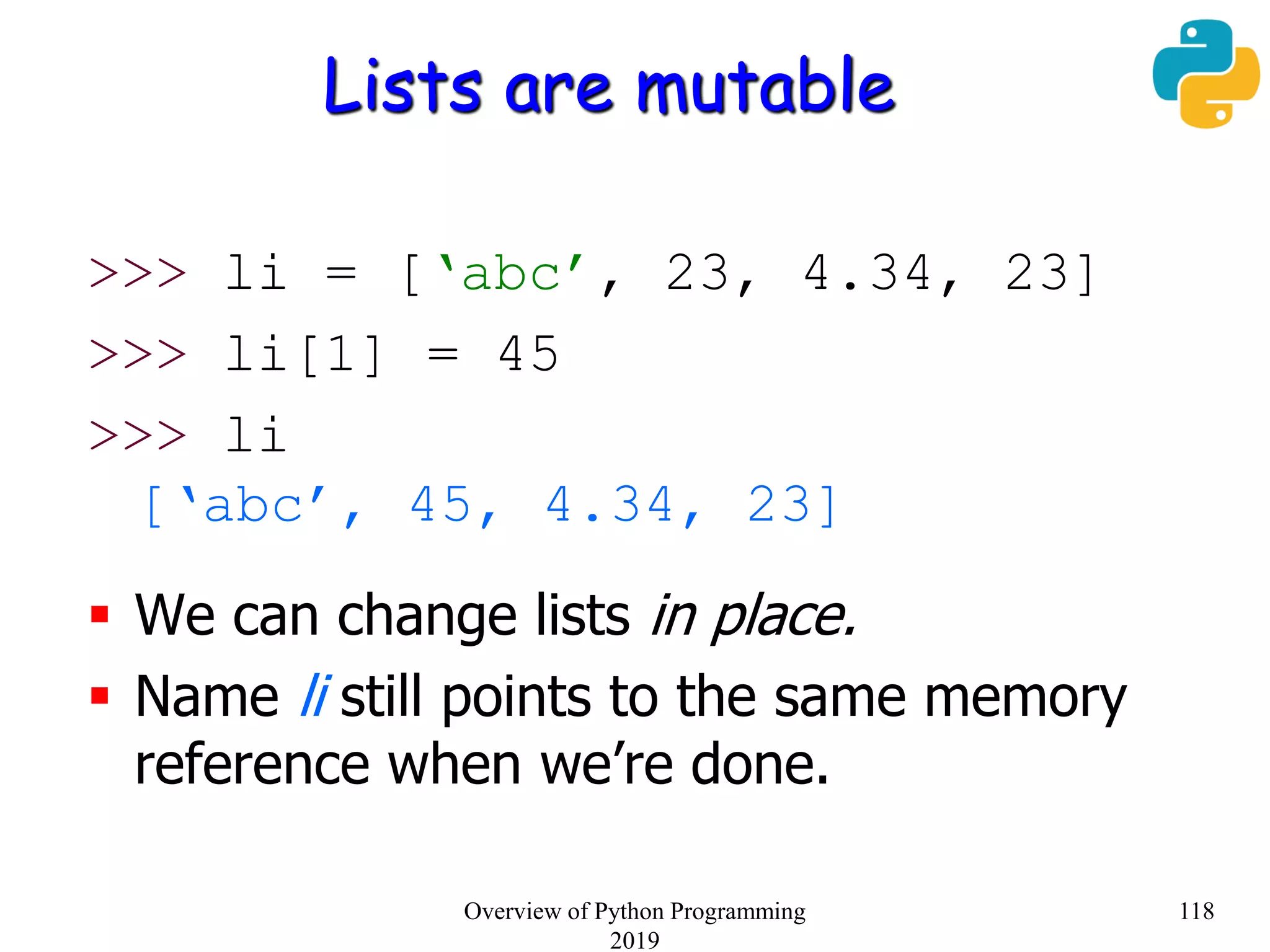Lists are mutable
>>> li = [‘abc’, 23, 4.34, 23]
>>> li[1] = 45
>>> li
[‘abc’, 45, 4.34, 23]
 We can change lists in place.
 Name li still points to the same memory
reference when we’re done.
118Overview of Python Programming
2019
 