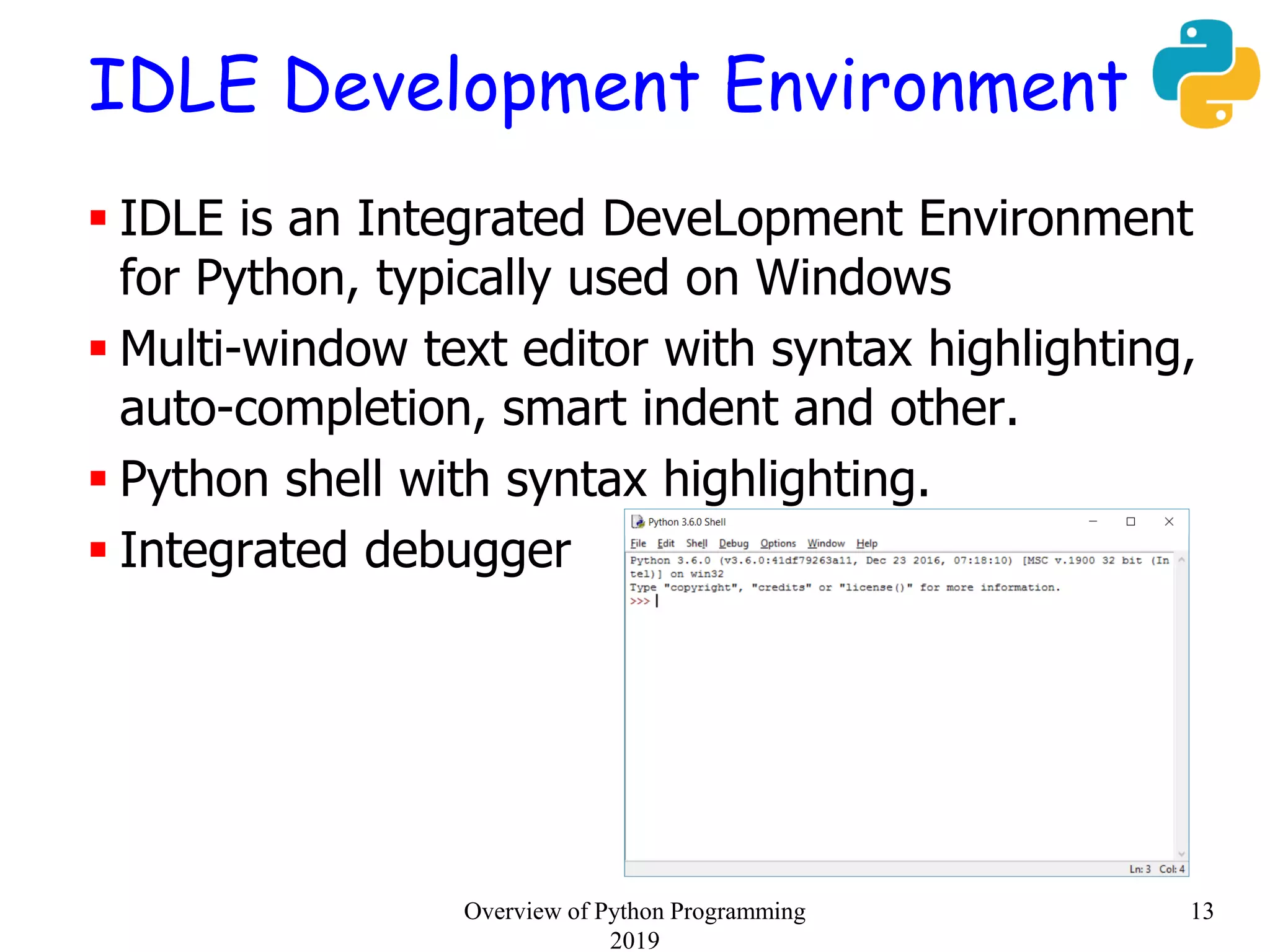 IDLE Development Environment
 IDLE is an Integrated DeveLopment Environment
for Python, typically used on Windows
 Multi-window text editor with syntax highlighting,
auto-completion, smart indent and other.
 Python shell with syntax highlighting.
 Integrated debugger
13Overview of Python Programming
2019
 