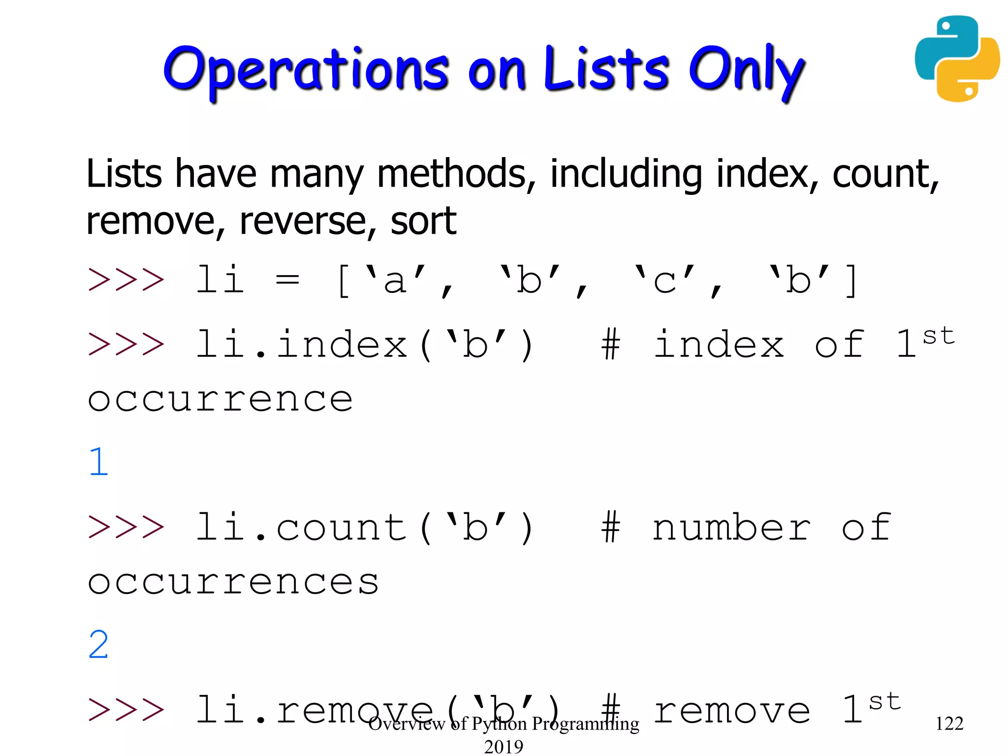 Operations on Lists Only
Lists have many methods, including index, count,
remove, reverse, sort
>>> li = [‘a’, ‘b’, ‘c’, ‘b’]
>>> li.index(‘b’) # index of 1st
occurrence
1
>>> li.count(‘b’) # number of
occurrences
2
>>> li.remove(‘b’) # remove 1st
122Overview of Python Programming
2019
 