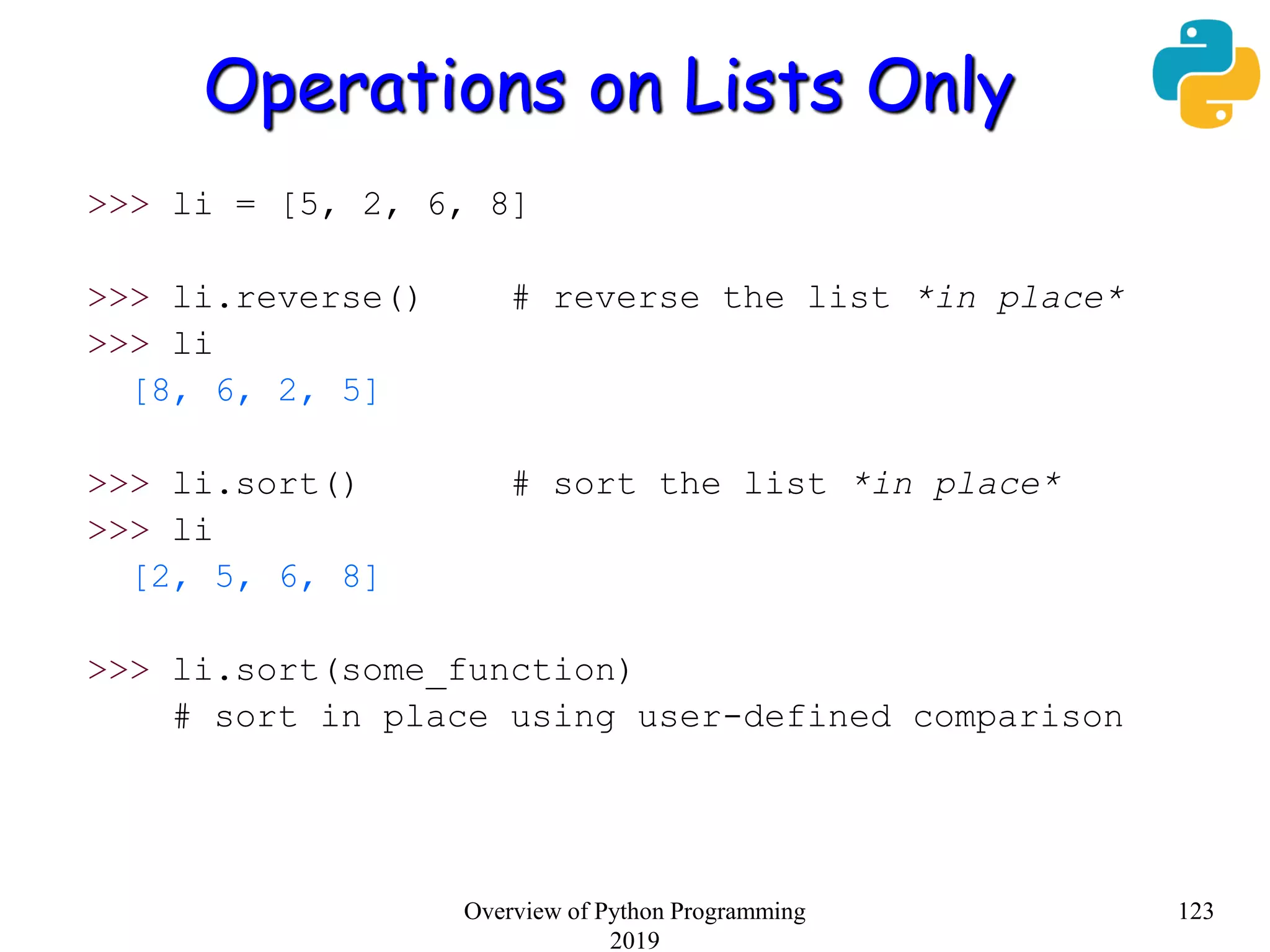 Operations on Lists Only
>>> li = [5, 2, 6, 8]
>>> li.reverse() # reverse the list *in place*
>>> li
[8, 6, 2, 5]
>>> li.sort() # sort the list *in place*
>>> li
[2, 5, 6, 8]
>>> li.sort(some_function)
# sort in place using user-defined comparison
123Overview of Python Programming
2019
 