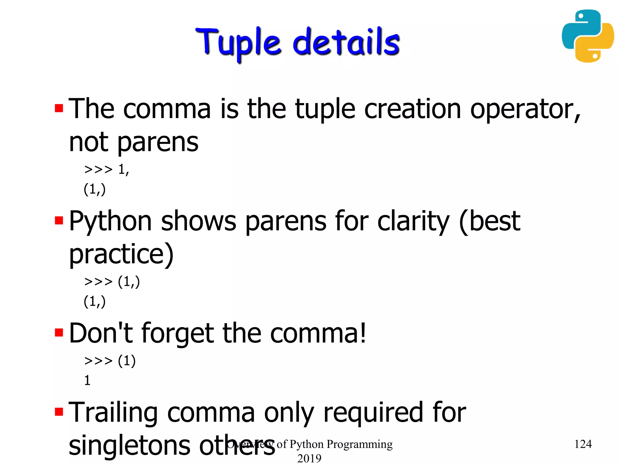 Tuple details
The comma is the tuple creation operator,
not parens
>>> 1,
(1,)
Python shows parens for clarity (best
practice)
>>> (1,)
(1,)
Don't forget the comma!
>>> (1)
1
Trailing comma only required for
singletons others 124Overview of Python Programming
2019
 