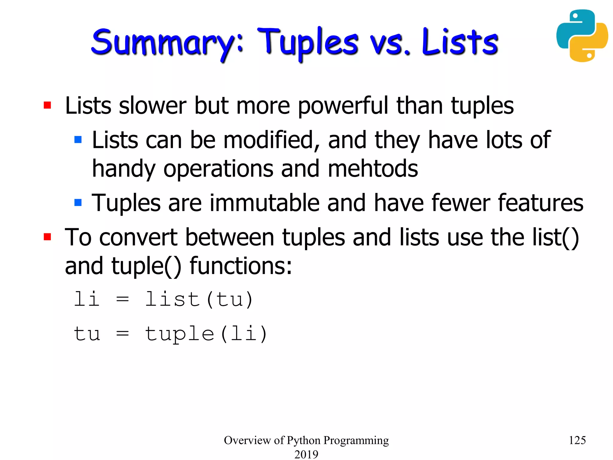 Summary: Tuples vs. Lists
 Lists slower but more powerful than tuples
 Lists can be modified, and they have lots of
handy operations and mehtods
 Tuples are immutable and have fewer features
 To convert between tuples and lists use the list()
and tuple() functions:
li = list(tu)
tu = tuple(li)
125Overview of Python Programming
2019
 