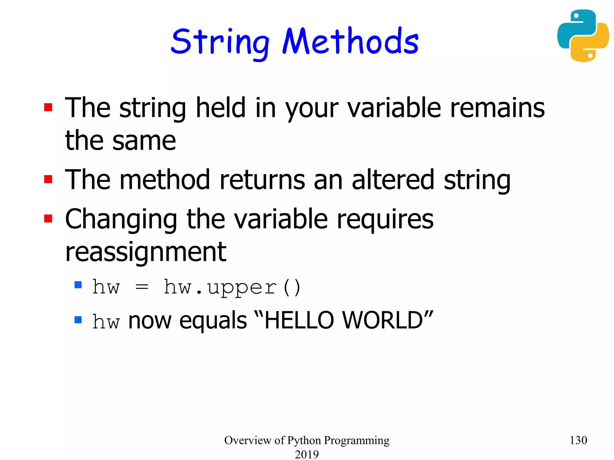 String Methods
 The string held in your variable remains
the same
 The method returns an altered string
 Changing the variable requires
reassignment
 hw = hw.upper()
 hw now equals “HELLO WORLD”
130Overview of Python Programming
2019
 