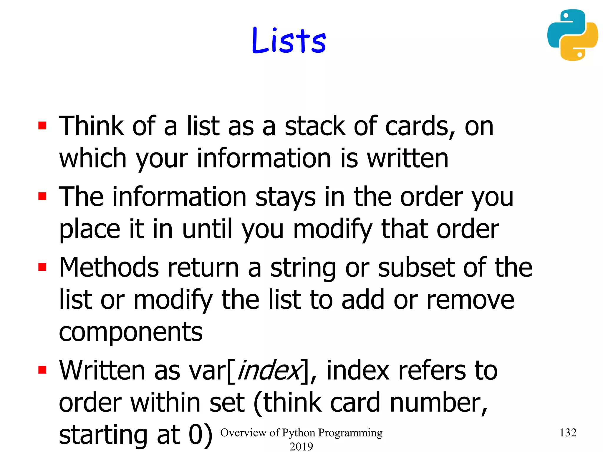 Lists
 Think of a list as a stack of cards, on
which your information is written
 The information stays in the order you
place it in until you modify that order
 Methods return a string or subset of the
list or modify the list to add or remove
components
 Written as var[index], index refers to
order within set (think card number,
starting at 0) 132Overview of Python Programming
2019
 