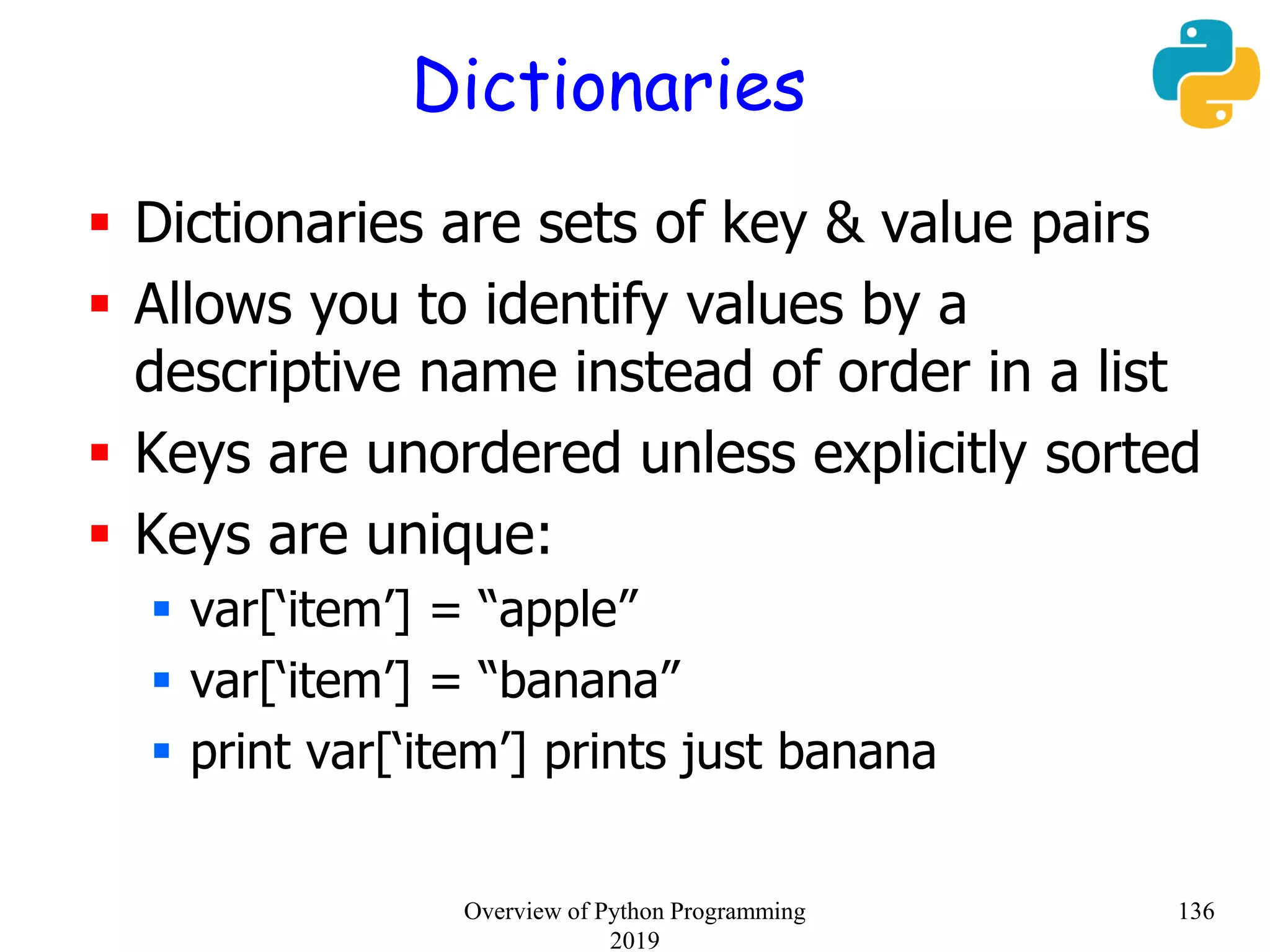 Dictionaries
 Dictionaries are sets of key & value pairs
 Allows you to identify values by a
descriptive name instead of order in a list
 Keys are unordered unless explicitly sorted
 Keys are unique:
 var[‘item’] = “apple”
 var[‘item’] = “banana”
 print var[‘item’] prints just banana
136Overview of Python Programming
2019
 