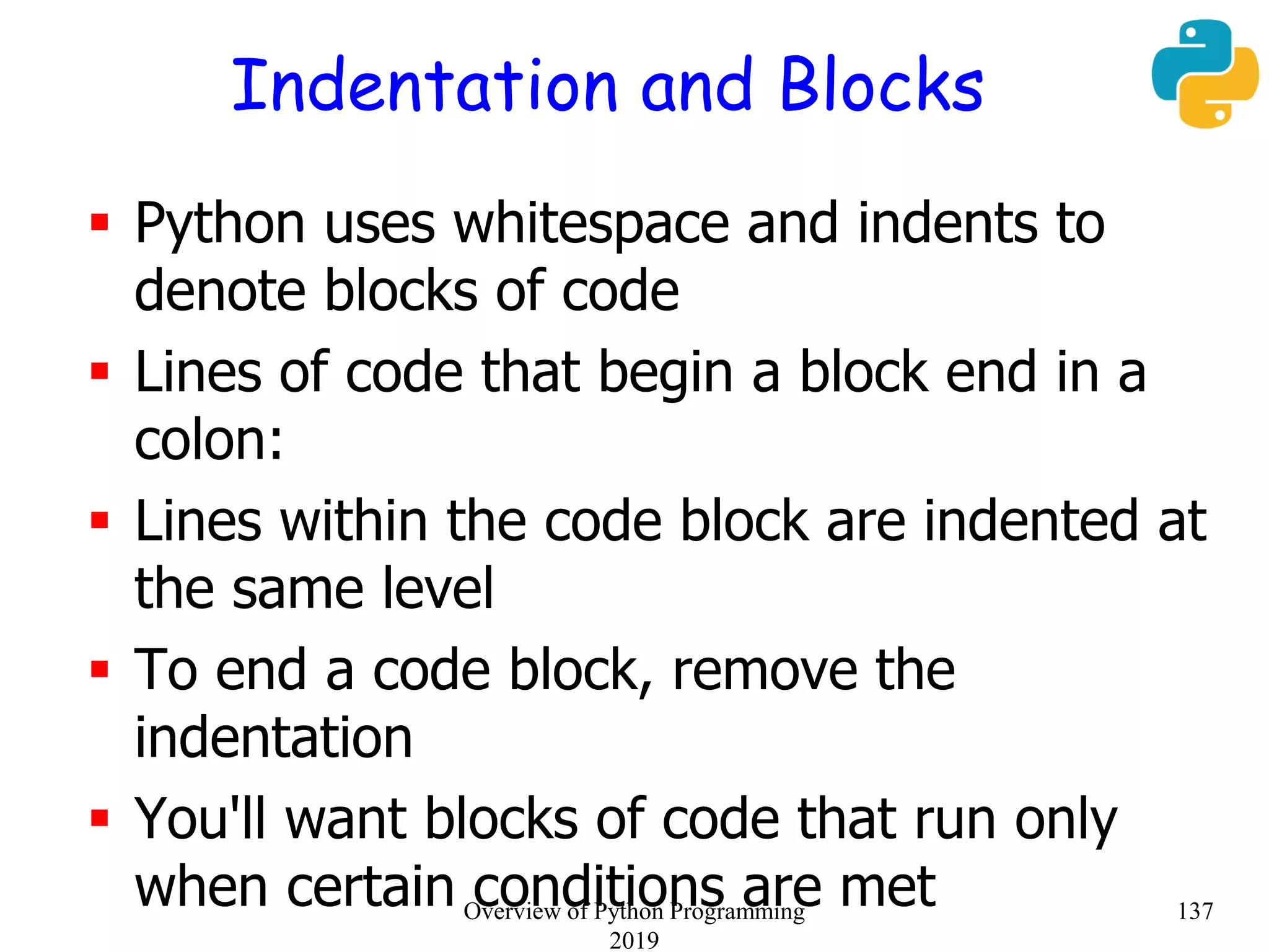 Indentation and Blocks
 Python uses whitespace and indents to
denote blocks of code
 Lines of code that begin a block end in a
colon:
 Lines within the code block are indented at
the same level
 To end a code block, remove the
indentation
 You'll want blocks of code that run only
when certain conditions are met 137Overview of Python Programming
2019
 