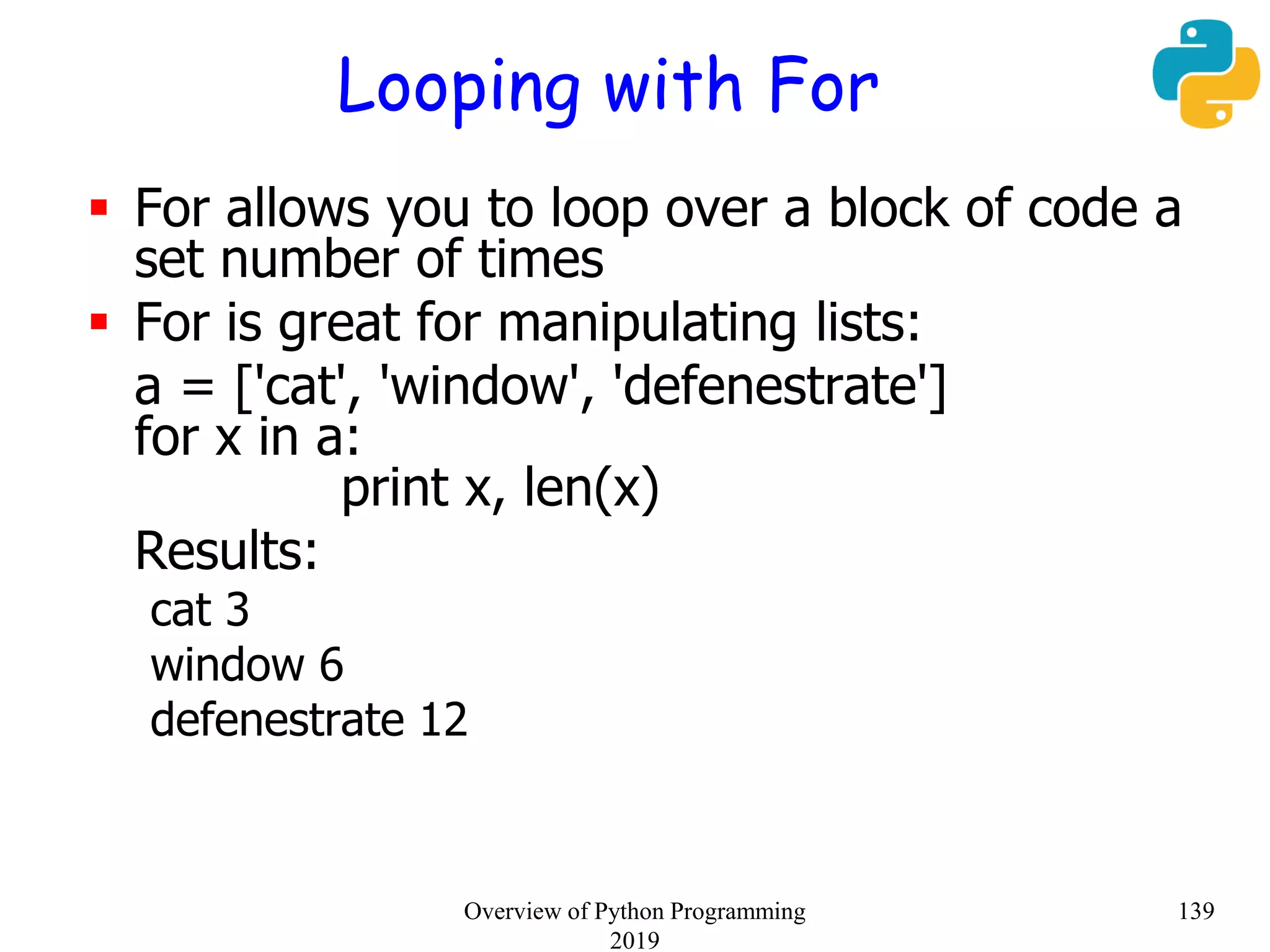 Looping with For
 For allows you to loop over a block of code a
set number of times
 For is great for manipulating lists:
a = ['cat', 'window', 'defenestrate']
for x in a:
print x, len(x)
Results:
cat 3
window 6
defenestrate 12
139Overview of Python Programming
2019
 