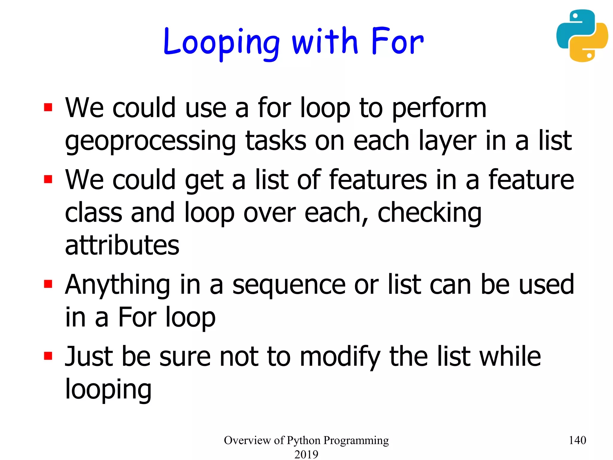Looping with For
 We could use a for loop to perform
geoprocessing tasks on each layer in a list
 We could get a list of features in a feature
class and loop over each, checking
attributes
 Anything in a sequence or list can be used
in a For loop
 Just be sure not to modify the list while
looping
140Overview of Python Programming
2019
 