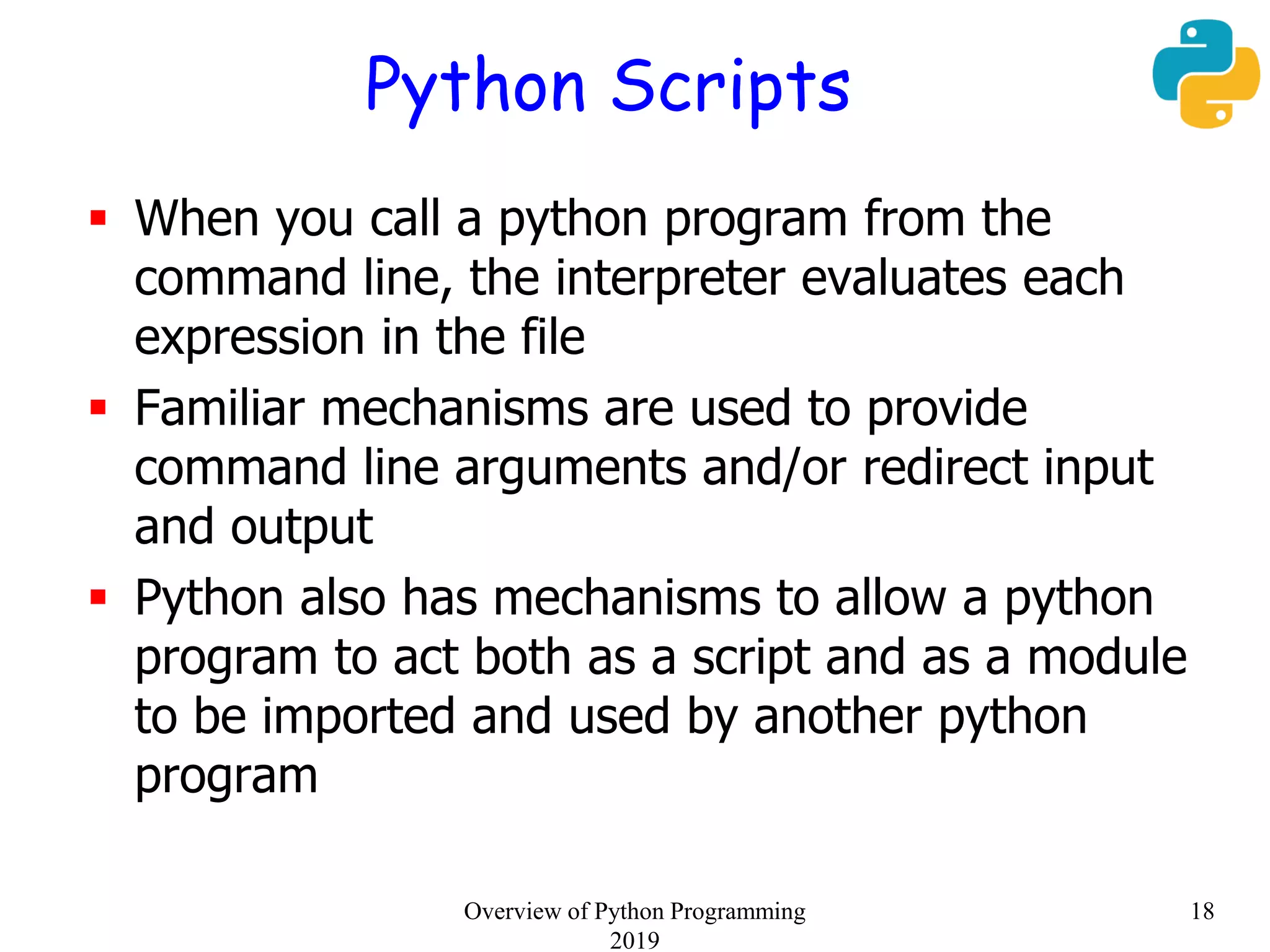 Python Scripts
 When you call a python program from the
command line, the interpreter evaluates each
expression in the file
 Familiar mechanisms are used to provide
command line arguments and/or redirect input
and output
 Python also has mechanisms to allow a python
program to act both as a script and as a module
to be imported and used by another python
program
18Overview of Python Programming
2019
 
