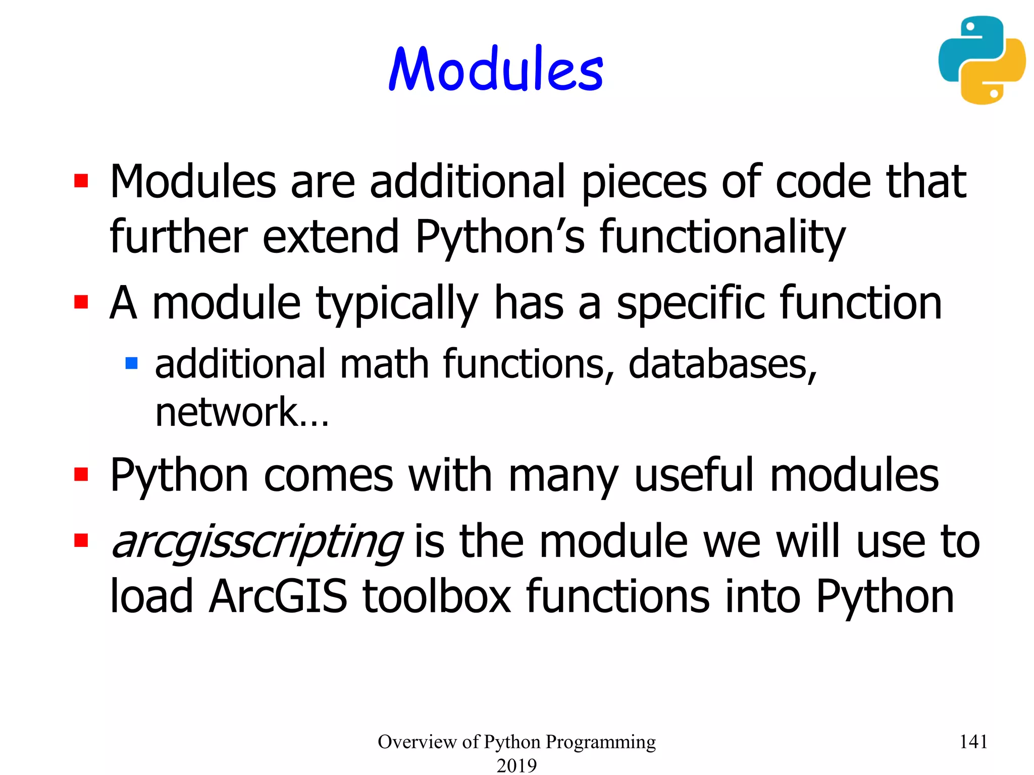 Modules
 Modules are additional pieces of code that
further extend Python’s functionality
 A module typically has a specific function
 additional math functions, databases,
network…
 Python comes with many useful modules
 arcgisscripting is the module we will use to
load ArcGIS toolbox functions into Python
141Overview of Python Programming
2019
 