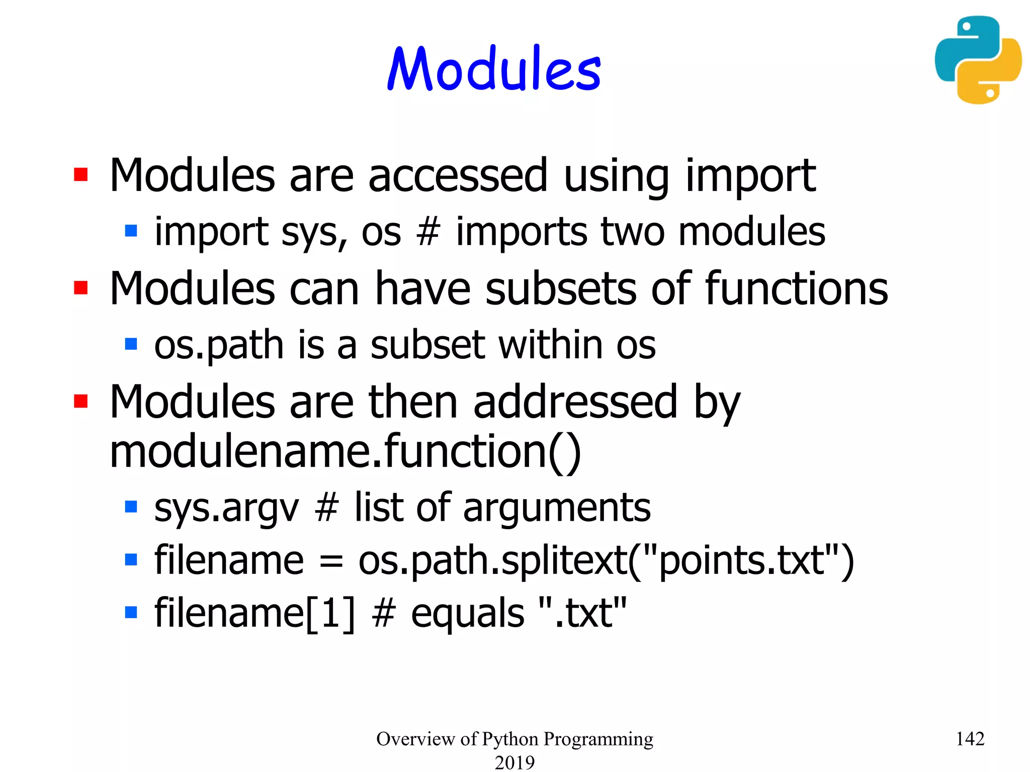 Modules
 Modules are accessed using import
 import sys, os # imports two modules
 Modules can have subsets of functions
 os.path is a subset within os
 Modules are then addressed by
modulename.function()
 sys.argv # list of arguments
 filename = os.path.splitext("points.txt")
 filename[1] # equals ".txt"
142Overview of Python Programming
2019
 