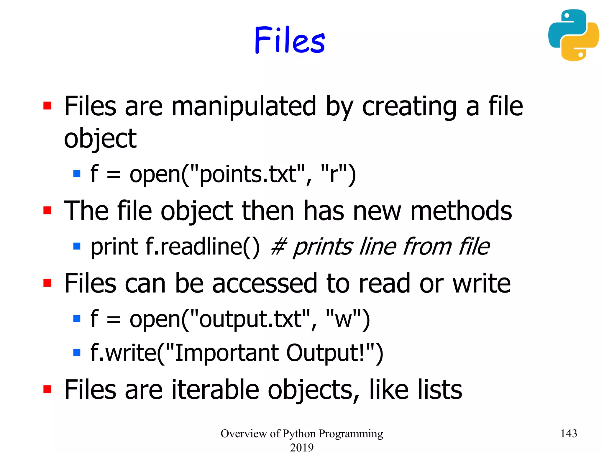 Files
 Files are manipulated by creating a file
object
 f = open("points.txt", "r")
 The file object then has new methods
 print f.readline() # prints line from file
 Files can be accessed to read or write
 f = open("output.txt", "w")
 f.write("Important Output!")
 Files are iterable objects, like lists
143Overview of Python Programming
2019
 
