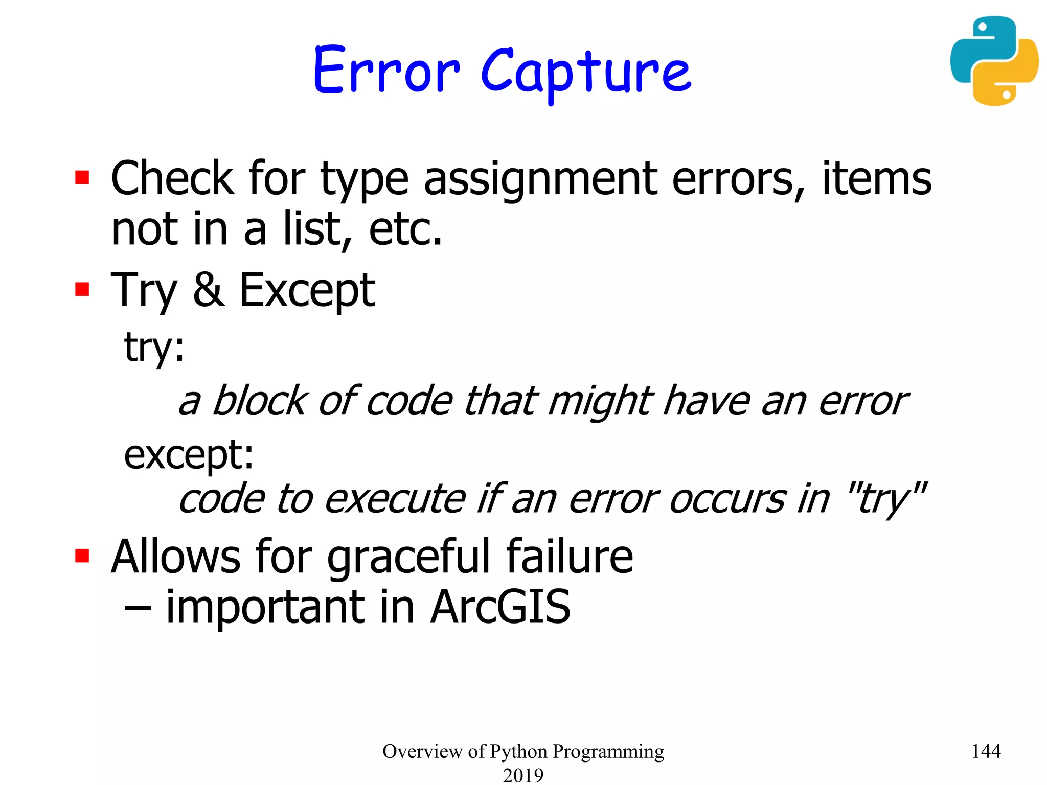 Error Capture
 Check for type assignment errors, items
not in a list, etc.
 Try & Except
try:
a block of code that might have an error
except:
code to execute if an error occurs in "try"
 Allows for graceful failure
– important in ArcGIS
144Overview of Python Programming
2019
 