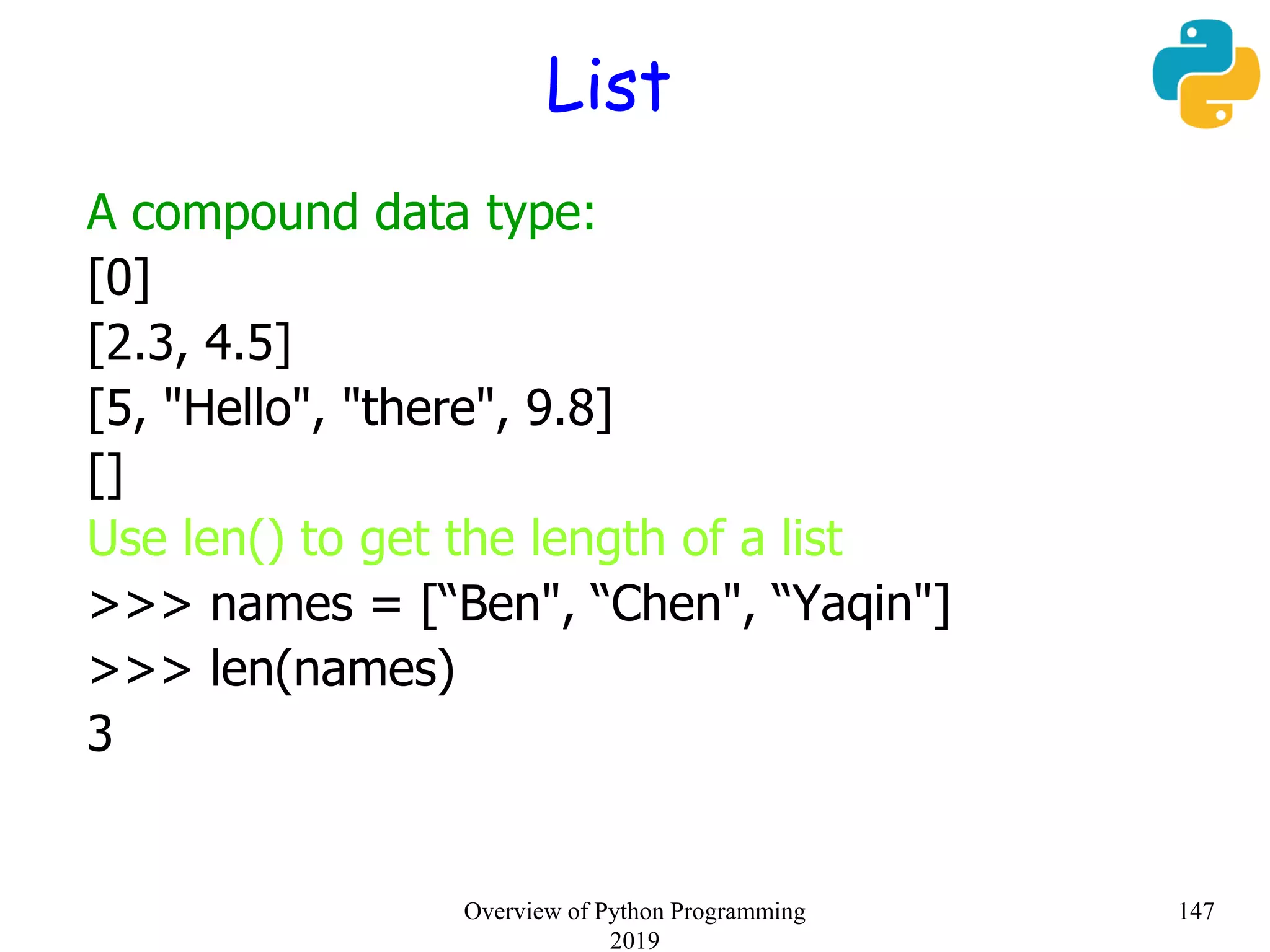 List
A compound data type:
[0]
[2.3, 4.5]
[5, "Hello", "there", 9.8]
[]
Use len() to get the length of a list
>>> names = [“Ben", “Chen", “Yaqin"]
>>> len(names)
3
147Overview of Python Programming
2019
 