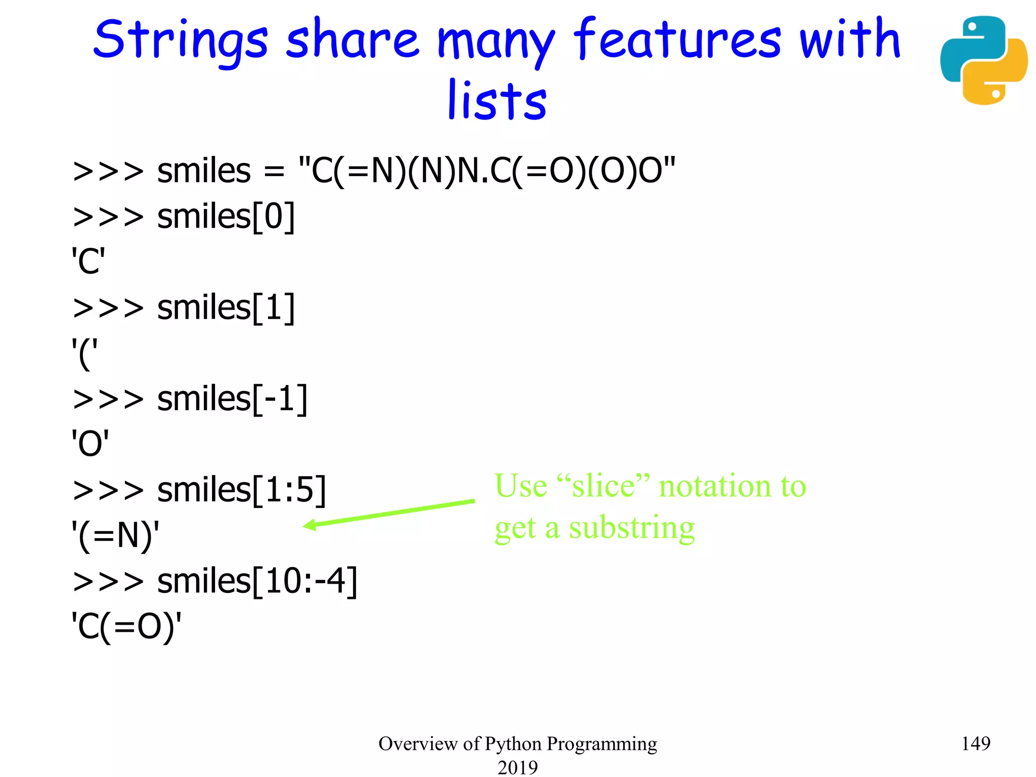 Strings share many features with
lists
>>> smiles = "C(=N)(N)N.C(=O)(O)O"
>>> smiles[0]
'C'
>>> smiles[1]
'('
>>> smiles[-1]
'O'
>>> smiles[1:5]
'(=N)'
>>> smiles[10:-4]
'C(=O)'
Use “slice” notation to
get a substring
149Overview of Python Programming
2019
 