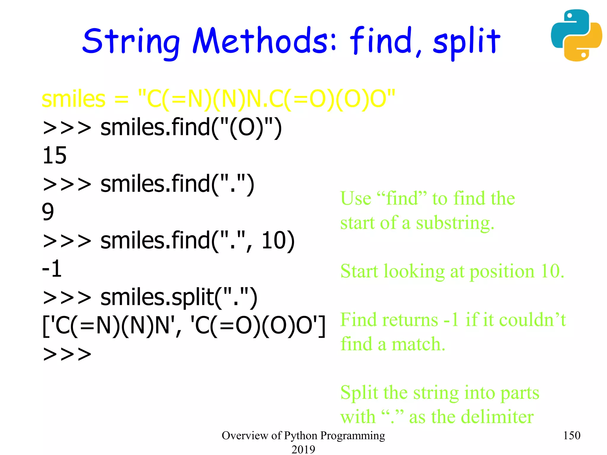 String Methods: find, split
smiles = "C(=N)(N)N.C(=O)(O)O"
>>> smiles.find("(O)")
15
>>> smiles.find(".")
9
>>> smiles.find(".", 10)
-1
>>> smiles.split(".")
['C(=N)(N)N', 'C(=O)(O)O']
>>>
Use “find” to find the
start of a substring.
Start looking at position 10.
Find returns -1 if it couldn’t
find a match.
Split the string into parts
with “.” as the delimiter
150Overview of Python Programming
2019
 