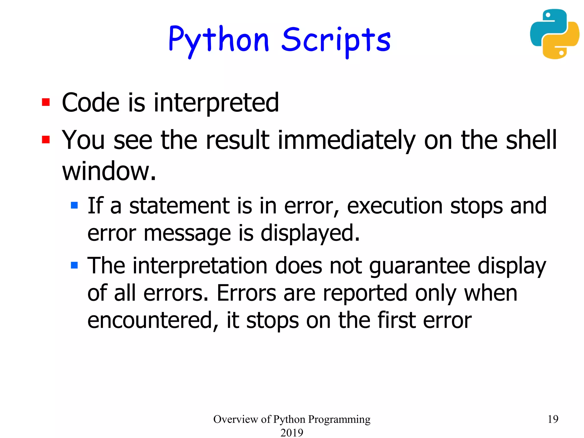 Python Scripts
 Code is interpreted
 You see the result immediately on the shell
window.
 If a statement is in error, execution stops and
error message is displayed.
 The interpretation does not guarantee display
of all errors. Errors are reported only when
encountered, it stops on the first error
19Overview of Python Programming
2019
 