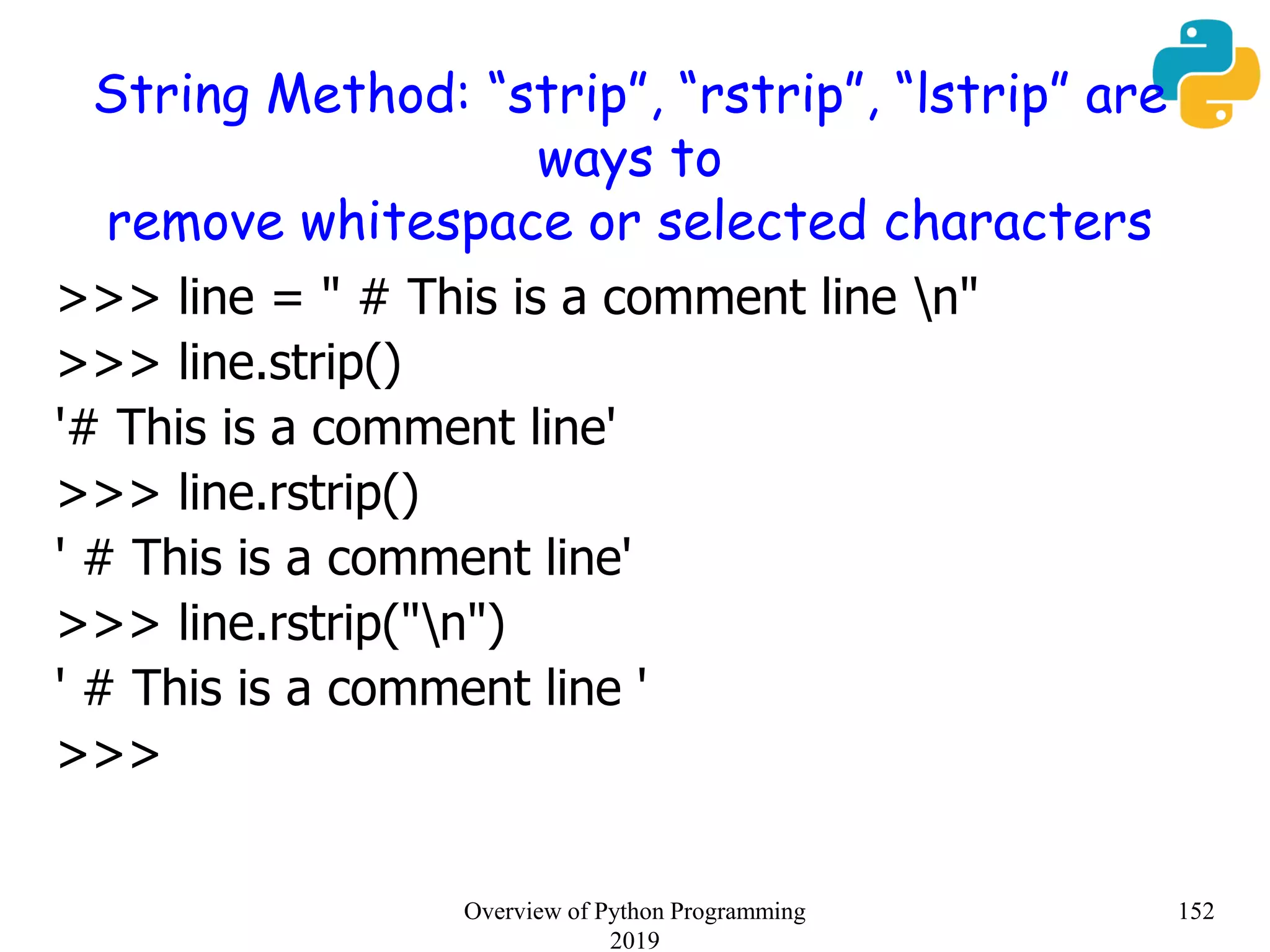 String Method: “strip”, “rstrip”, “lstrip” are
ways to
remove whitespace or selected characters
>>> line = " # This is a comment line n"
>>> line.strip()
'# This is a comment line'
>>> line.rstrip()
' # This is a comment line'
>>> line.rstrip("n")
' # This is a comment line '
>>>
152Overview of Python Programming
2019
 