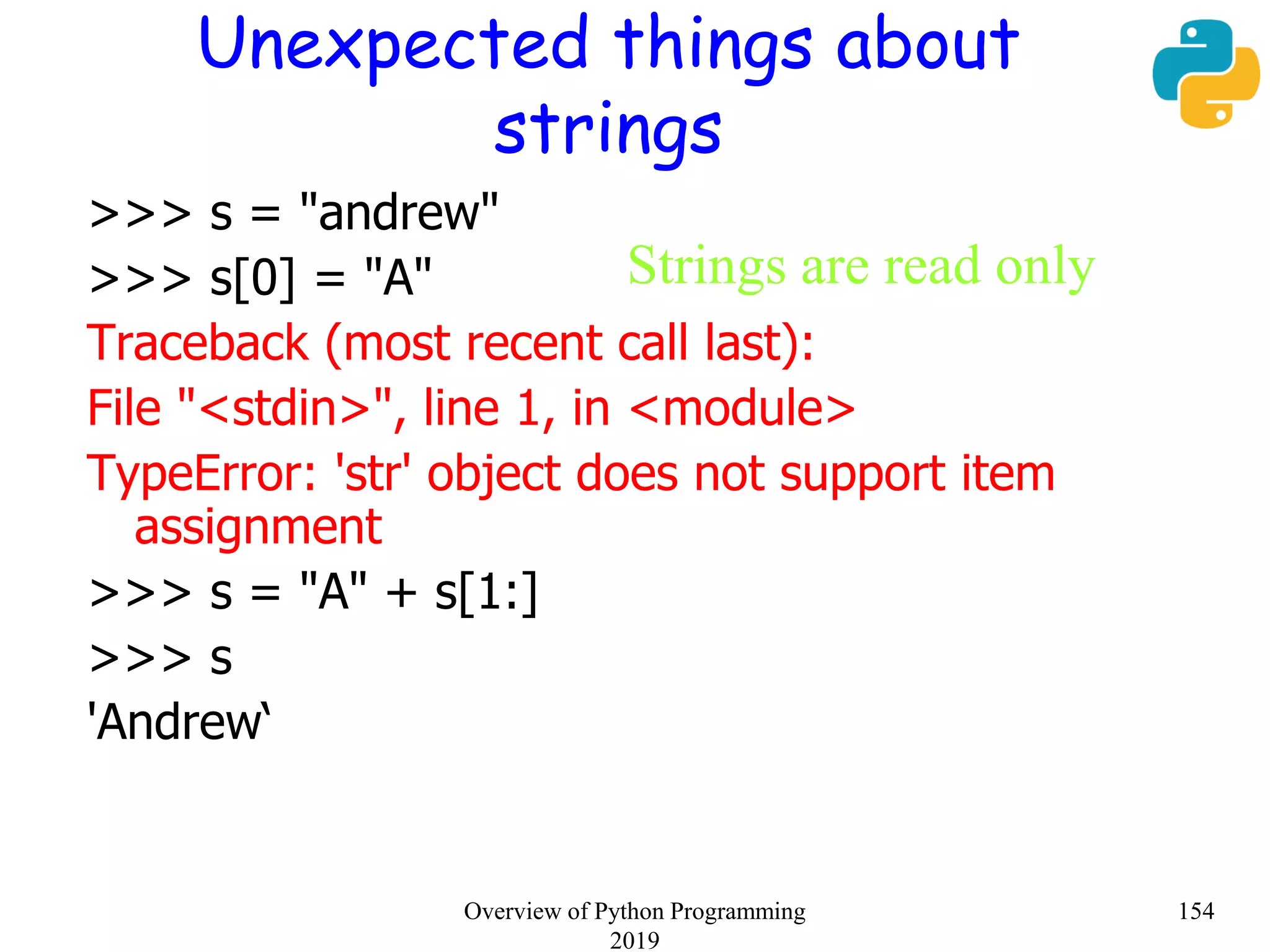 Unexpected things about
strings
>>> s = "andrew"
>>> s[0] = "A"
Traceback (most recent call last):
File "<stdin>", line 1, in <module>
TypeError: 'str' object does not support item
assignment
>>> s = "A" + s[1:]
>>> s
'Andrew‘
Strings are read only
154Overview of Python Programming
2019
 