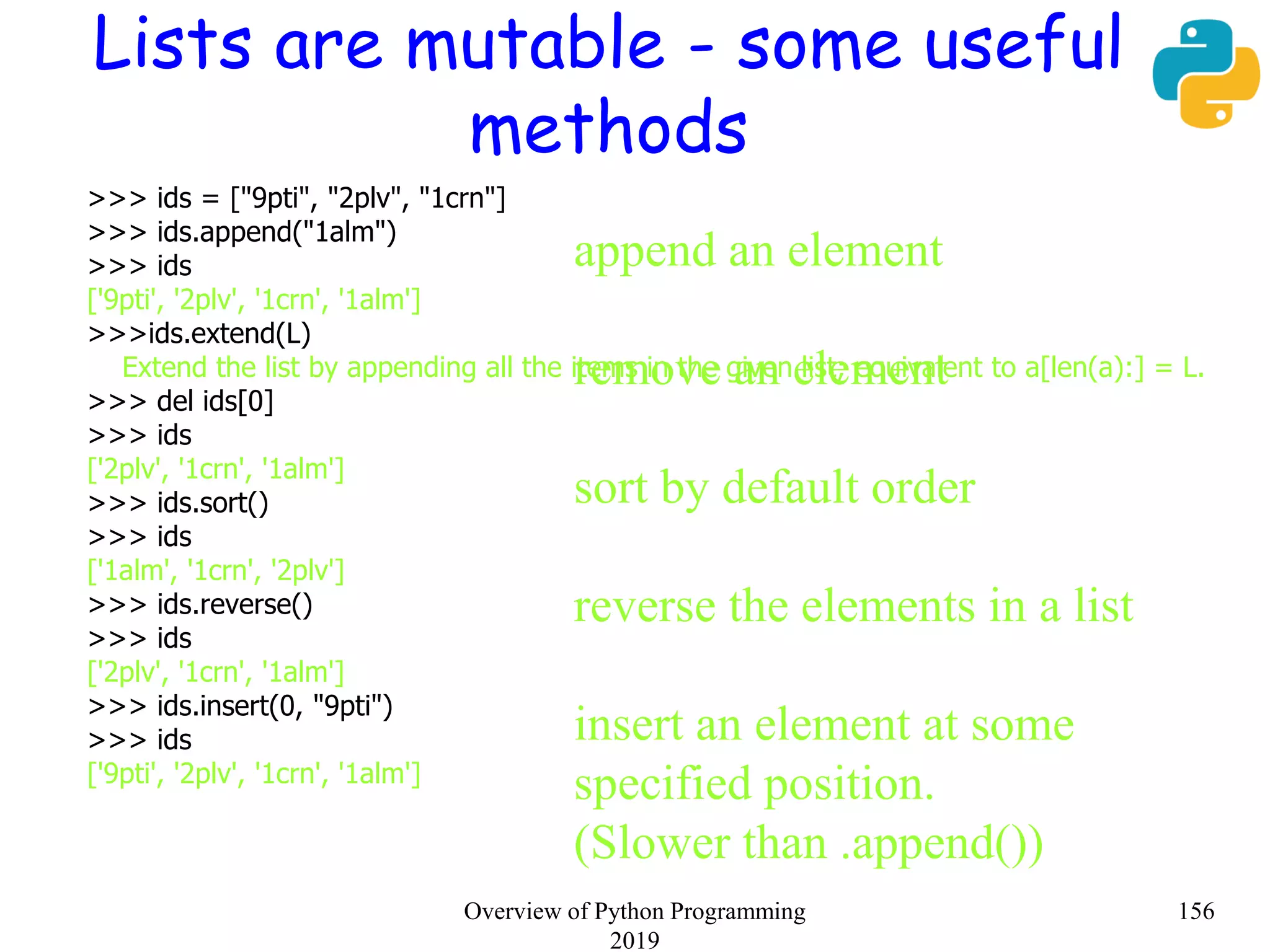 Lists are mutable - some useful
methods
>>> ids = ["9pti", "2plv", "1crn"]
>>> ids.append("1alm")
>>> ids
['9pti', '2plv', '1crn', '1alm']
>>>ids.extend(L)
Extend the list by appending all the items in the given list; equivalent to a[len(a):] = L.
>>> del ids[0]
>>> ids
['2plv', '1crn', '1alm']
>>> ids.sort()
>>> ids
['1alm', '1crn', '2plv']
>>> ids.reverse()
>>> ids
['2plv', '1crn', '1alm']
>>> ids.insert(0, "9pti")
>>> ids
['9pti', '2plv', '1crn', '1alm']
append an element
remove an element
sort by default order
reverse the elements in a list
insert an element at some
specified position.
(Slower than .append())
156Overview of Python Programming
2019
 