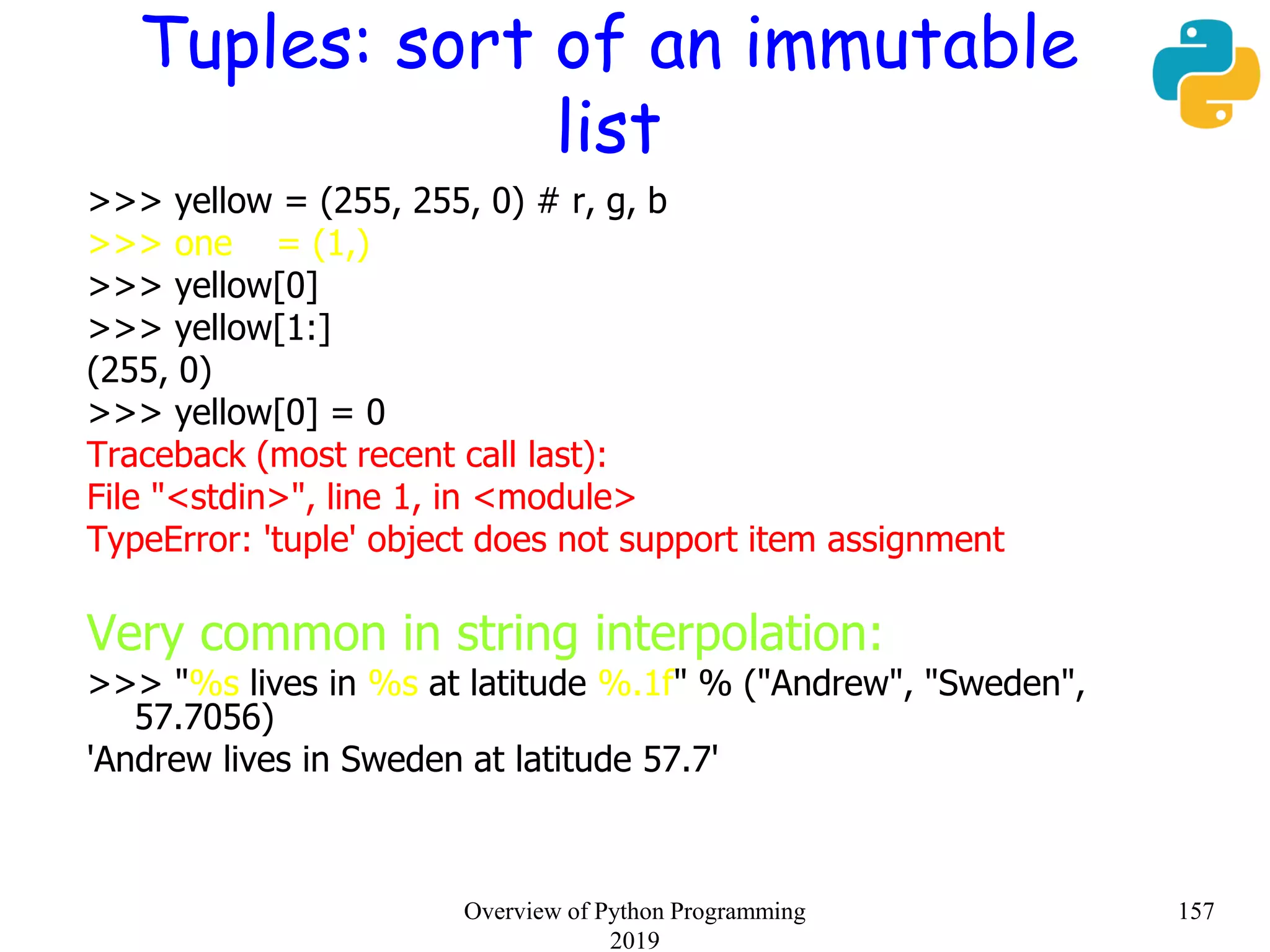 Tuples: sort of an immutable
list
>>> yellow = (255, 255, 0) # r, g, b
>>> one = (1,)
>>> yellow[0]
>>> yellow[1:]
(255, 0)
>>> yellow[0] = 0
Traceback (most recent call last):
File "<stdin>", line 1, in <module>
TypeError: 'tuple' object does not support item assignment
Very common in string interpolation:
>>> "%s lives in %s at latitude %.1f" % ("Andrew", "Sweden",
57.7056)
'Andrew lives in Sweden at latitude 57.7'
157Overview of Python Programming
2019
 