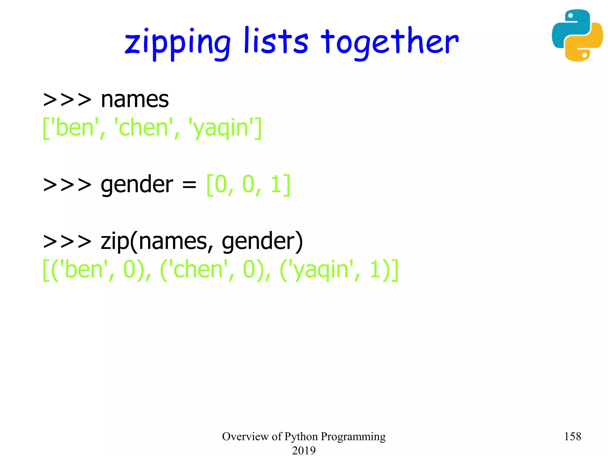 zipping lists together
>>> names
['ben', 'chen', 'yaqin']
>>> gender = [0, 0, 1]
>>> zip(names, gender)
[('ben', 0), ('chen', 0), ('yaqin', 1)]
158Overview of Python Programming
2019
 