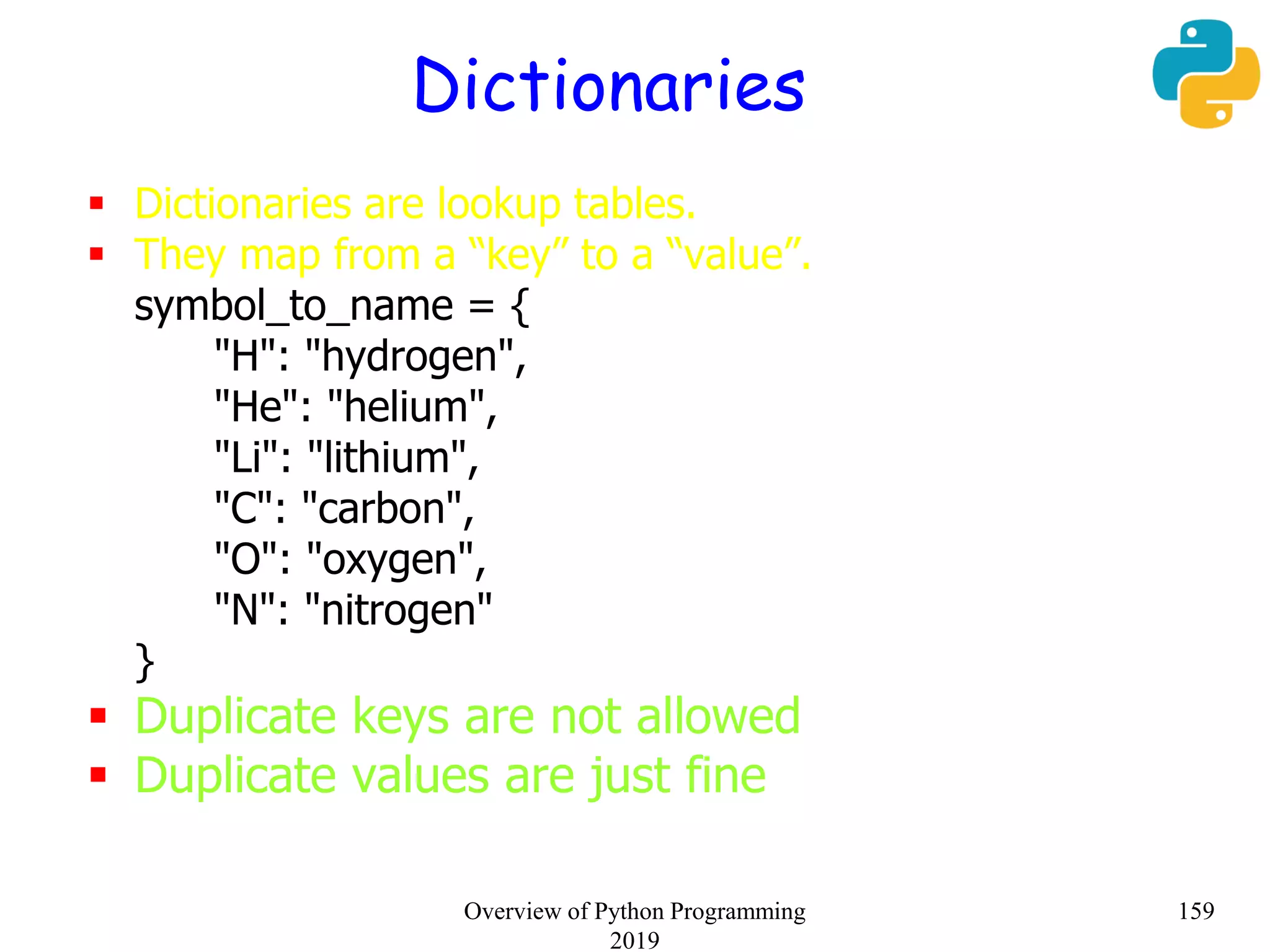 Dictionaries
 Dictionaries are lookup tables.
 They map from a “key” to a “value”.
symbol_to_name = {
"H": "hydrogen",
"He": "helium",
"Li": "lithium",
"C": "carbon",
"O": "oxygen",
"N": "nitrogen"
}
 Duplicate keys are not allowed
 Duplicate values are just fine
159Overview of Python Programming
2019
 