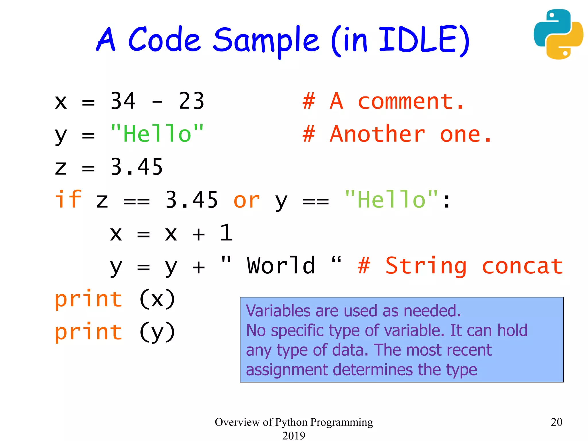 A Code Sample (in IDLE)
x = 34 - 23 # A comment.
y = "Hello" # Another one.
z = 3.45
if z == 3.45 or y == "Hello":
x = x + 1
y = y + " World “ # String concat
print (x)
print (y)
Variables are used as needed.
No specific type of variable. It can hold
any type of data. The most recent
assignment determines the type
20Overview of Python Programming
2019
 