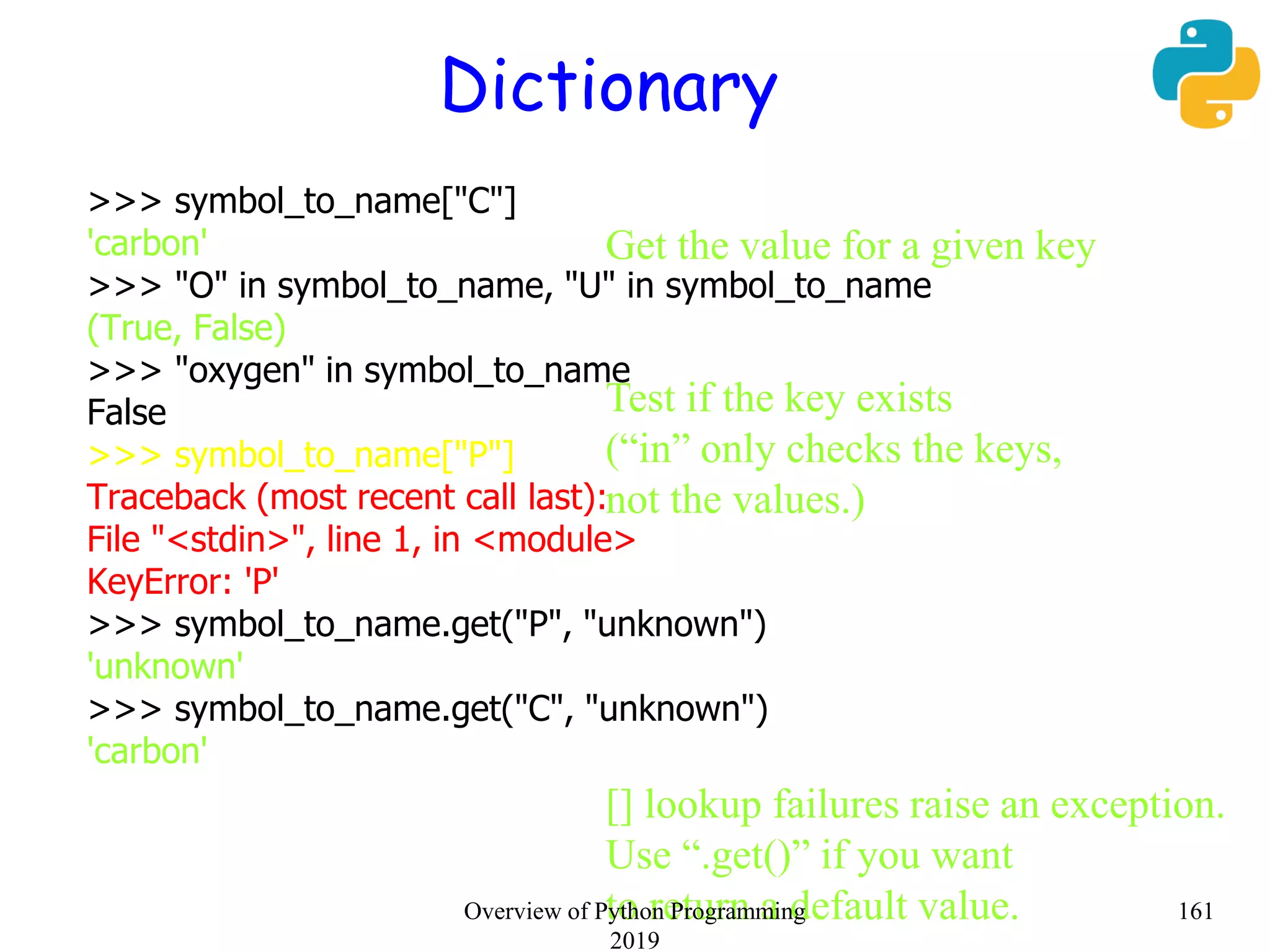 Dictionary
>>> symbol_to_name["C"]
'carbon'
>>> "O" in symbol_to_name, "U" in symbol_to_name
(True, False)
>>> "oxygen" in symbol_to_name
False
>>> symbol_to_name["P"]
Traceback (most recent call last):
File "<stdin>", line 1, in <module>
KeyError: 'P'
>>> symbol_to_name.get("P", "unknown")
'unknown'
>>> symbol_to_name.get("C", "unknown")
'carbon'
Get the value for a given key
Test if the key exists
(“in” only checks the keys,
not the values.)
[] lookup failures raise an exception.
Use “.get()” if you want
to return a default value. 161Overview of Python Programming
2019
 