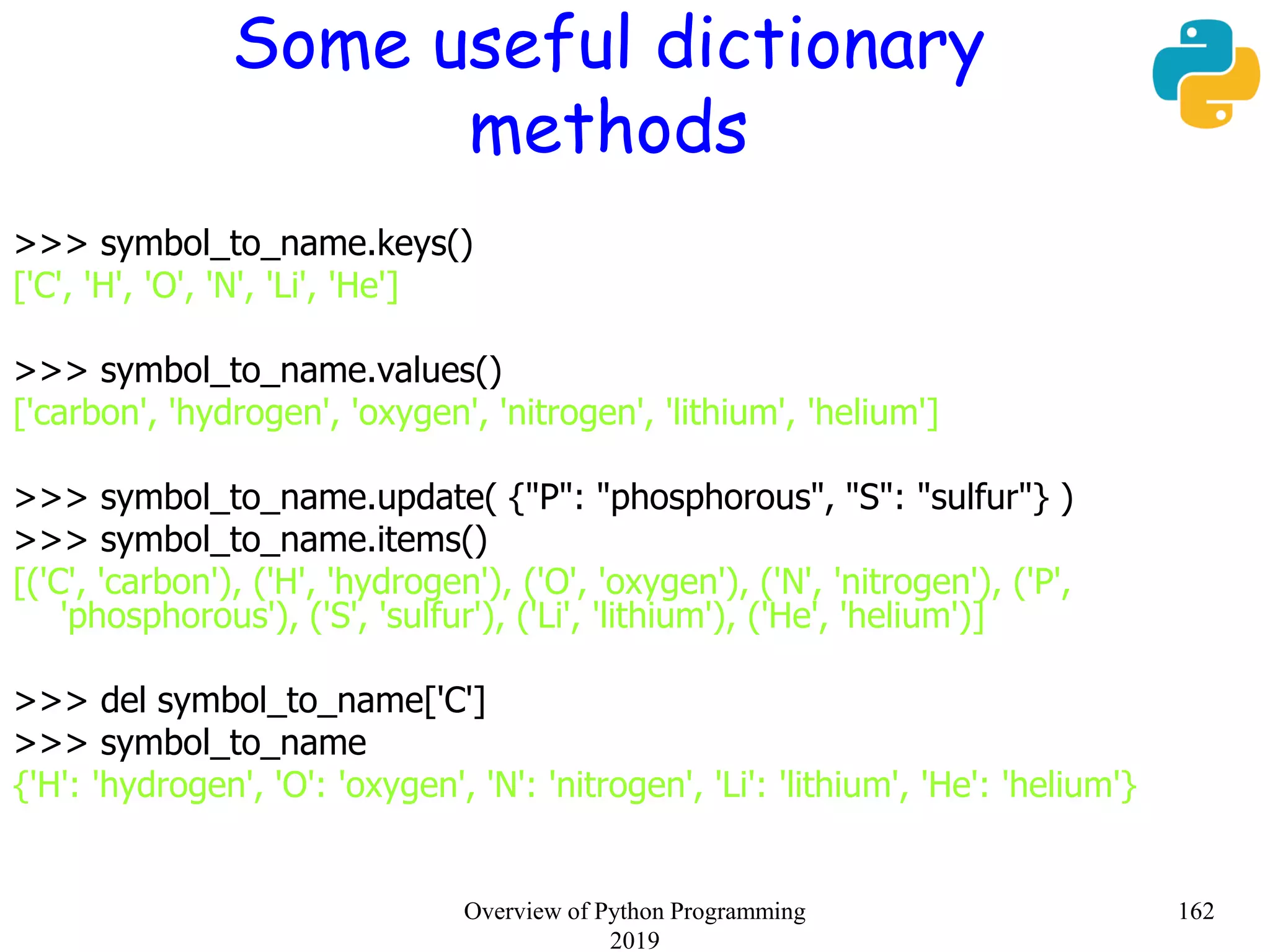 Some useful dictionary
methods
>>> symbol_to_name.keys()
['C', 'H', 'O', 'N', 'Li', 'He']
>>> symbol_to_name.values()
['carbon', 'hydrogen', 'oxygen', 'nitrogen', 'lithium', 'helium']
>>> symbol_to_name.update( {"P": "phosphorous", "S": "sulfur"} )
>>> symbol_to_name.items()
[('C', 'carbon'), ('H', 'hydrogen'), ('O', 'oxygen'), ('N', 'nitrogen'), ('P',
'phosphorous'), ('S', 'sulfur'), ('Li', 'lithium'), ('He', 'helium')]
>>> del symbol_to_name['C']
>>> symbol_to_name
{'H': 'hydrogen', 'O': 'oxygen', 'N': 'nitrogen', 'Li': 'lithium', 'He': 'helium'}
162Overview of Python Programming
2019
 