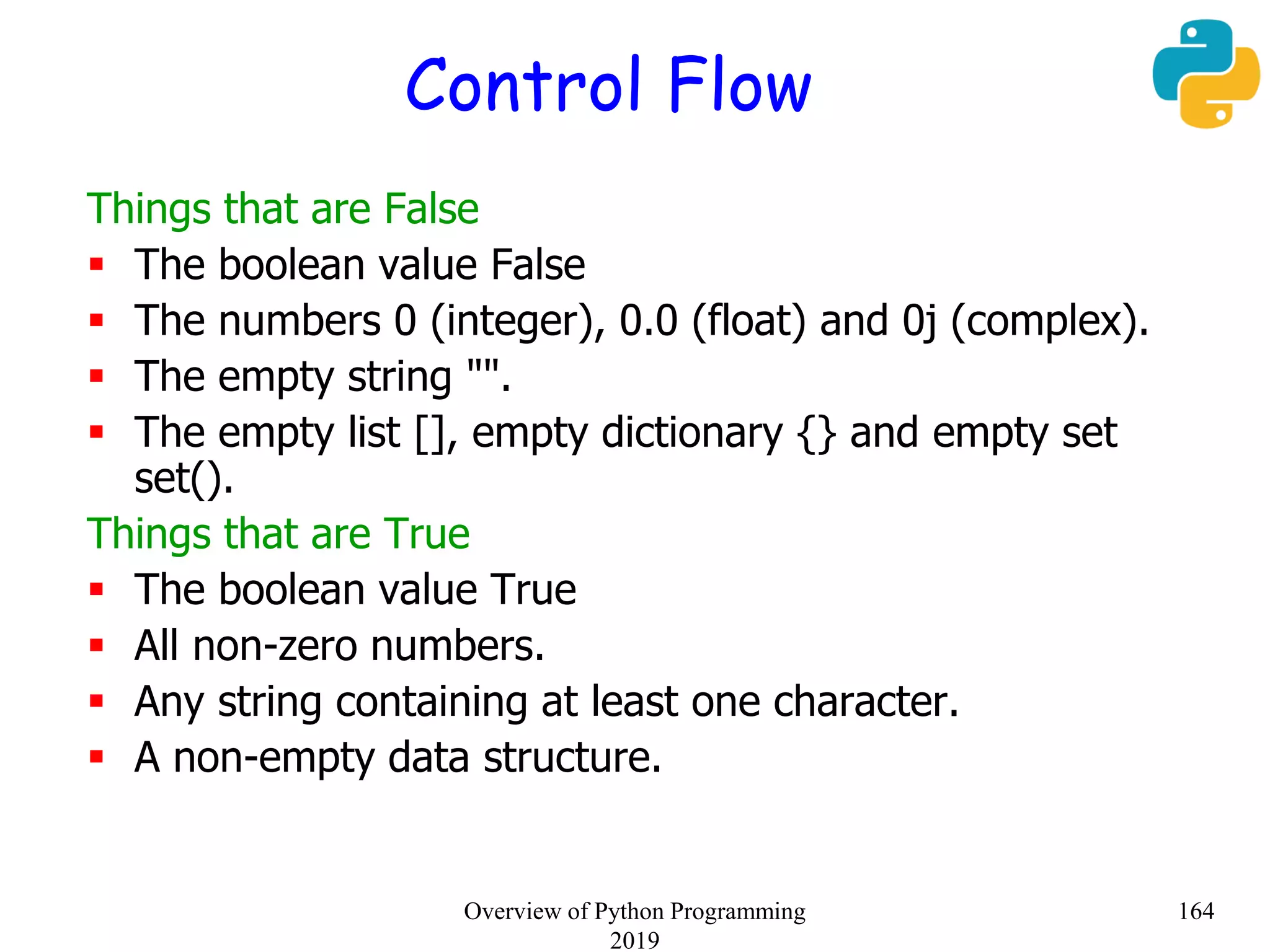 Control Flow
Things that are False
 The boolean value False
 The numbers 0 (integer), 0.0 (float) and 0j (complex).
 The empty string "".
 The empty list [], empty dictionary {} and empty set
set().
Things that are True
 The boolean value True
 All non-zero numbers.
 Any string containing at least one character.
 A non-empty data structure.
164Overview of Python Programming
2019
 