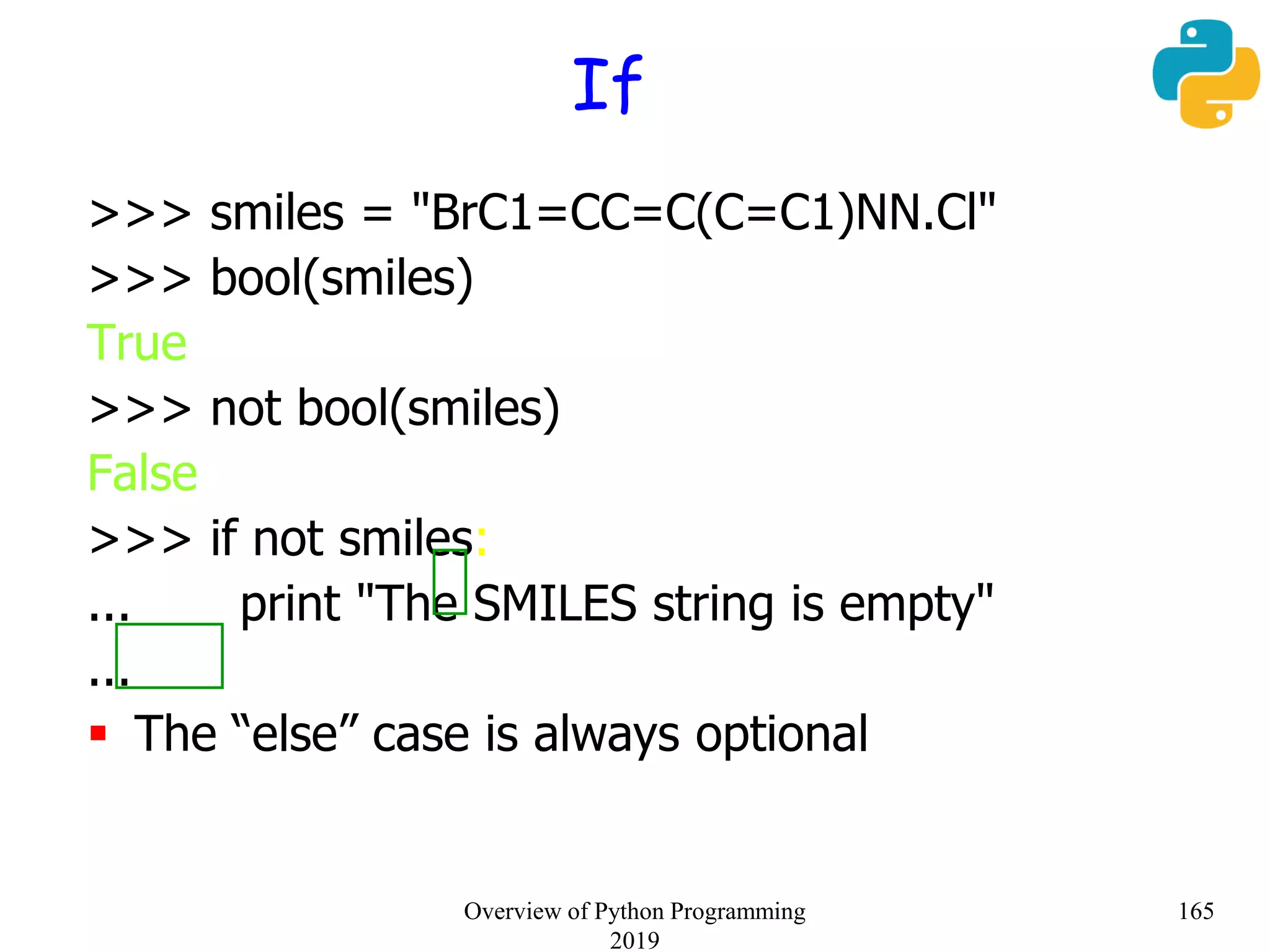 If
>>> smiles = "BrC1=CC=C(C=C1)NN.Cl"
>>> bool(smiles)
True
>>> not bool(smiles)
False
>>> if not smiles:
... print "The SMILES string is empty"
...
 The “else” case is always optional
165Overview of Python Programming
2019
 