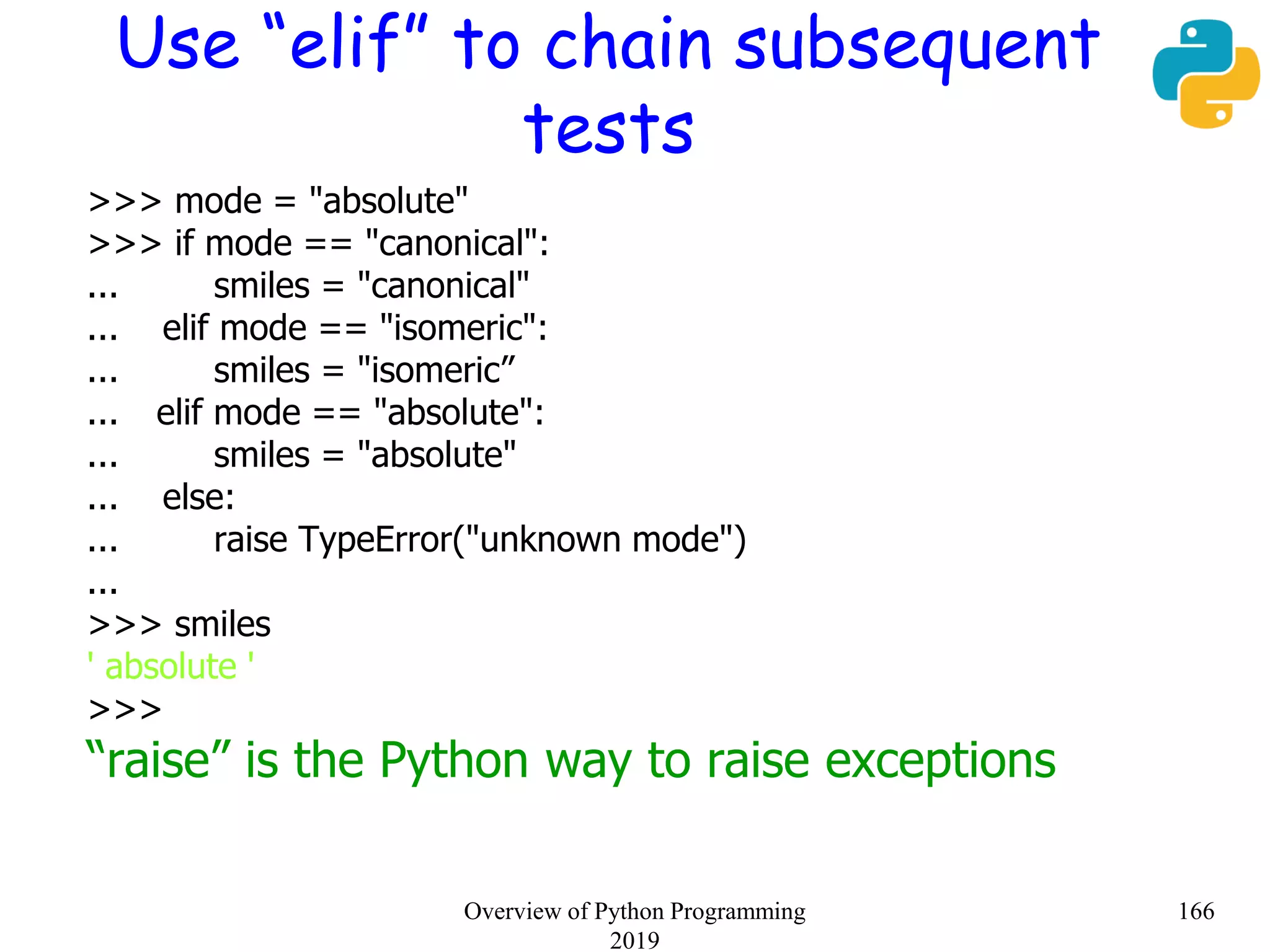 Use “elif” to chain subsequent
tests
>>> mode = "absolute"
>>> if mode == "canonical":
... smiles = "canonical"
... elif mode == "isomeric":
... smiles = "isomeric”
... elif mode == "absolute":
... smiles = "absolute"
... else:
... raise TypeError("unknown mode")
...
>>> smiles
' absolute '
>>>
“raise” is the Python way to raise exceptions
166Overview of Python Programming
2019
 