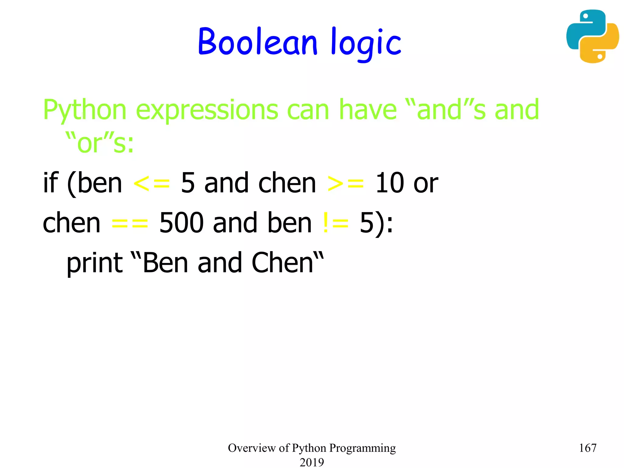 Boolean logic
Python expressions can have “and”s and
“or”s:
if (ben <= 5 and chen >= 10 or
chen == 500 and ben != 5):
print “Ben and Chen“
167Overview of Python Programming
2019
 