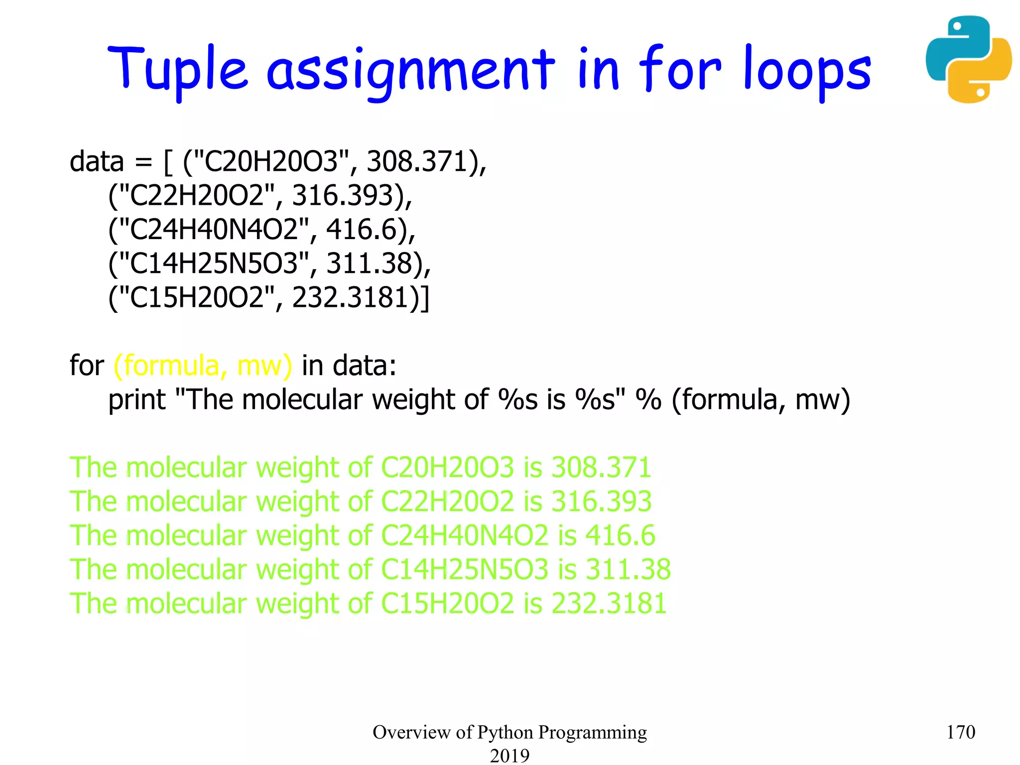 Tuple assignment in for loops
data = [ ("C20H20O3", 308.371),
("C22H20O2", 316.393),
("C24H40N4O2", 416.6),
("C14H25N5O3", 311.38),
("C15H20O2", 232.3181)]
for (formula, mw) in data:
print "The molecular weight of %s is %s" % (formula, mw)
The molecular weight of C20H20O3 is 308.371
The molecular weight of C22H20O2 is 316.393
The molecular weight of C24H40N4O2 is 416.6
The molecular weight of C14H25N5O3 is 311.38
The molecular weight of C15H20O2 is 232.3181
170Overview of Python Programming
2019
 