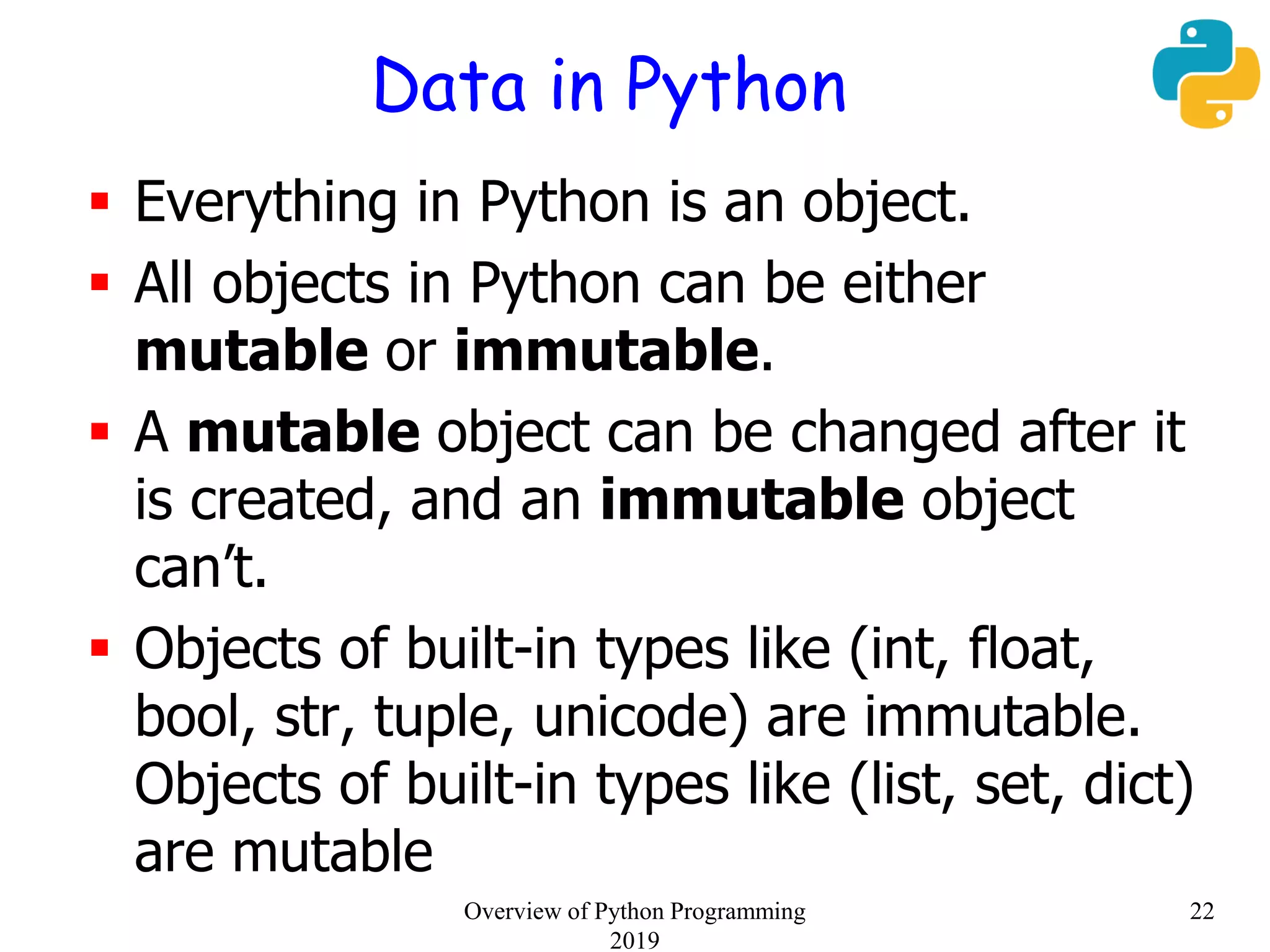 Data in Python
 Everything in Python is an object.
 All objects in Python can be either
mutable or immutable.
 A mutable object can be changed after it
is created, and an immutable object
can’t.
 Objects of built-in types like (int, float,
bool, str, tuple, unicode) are immutable.
Objects of built-in types like (list, set, dict)
are mutable
22Overview of Python Programming
2019
 