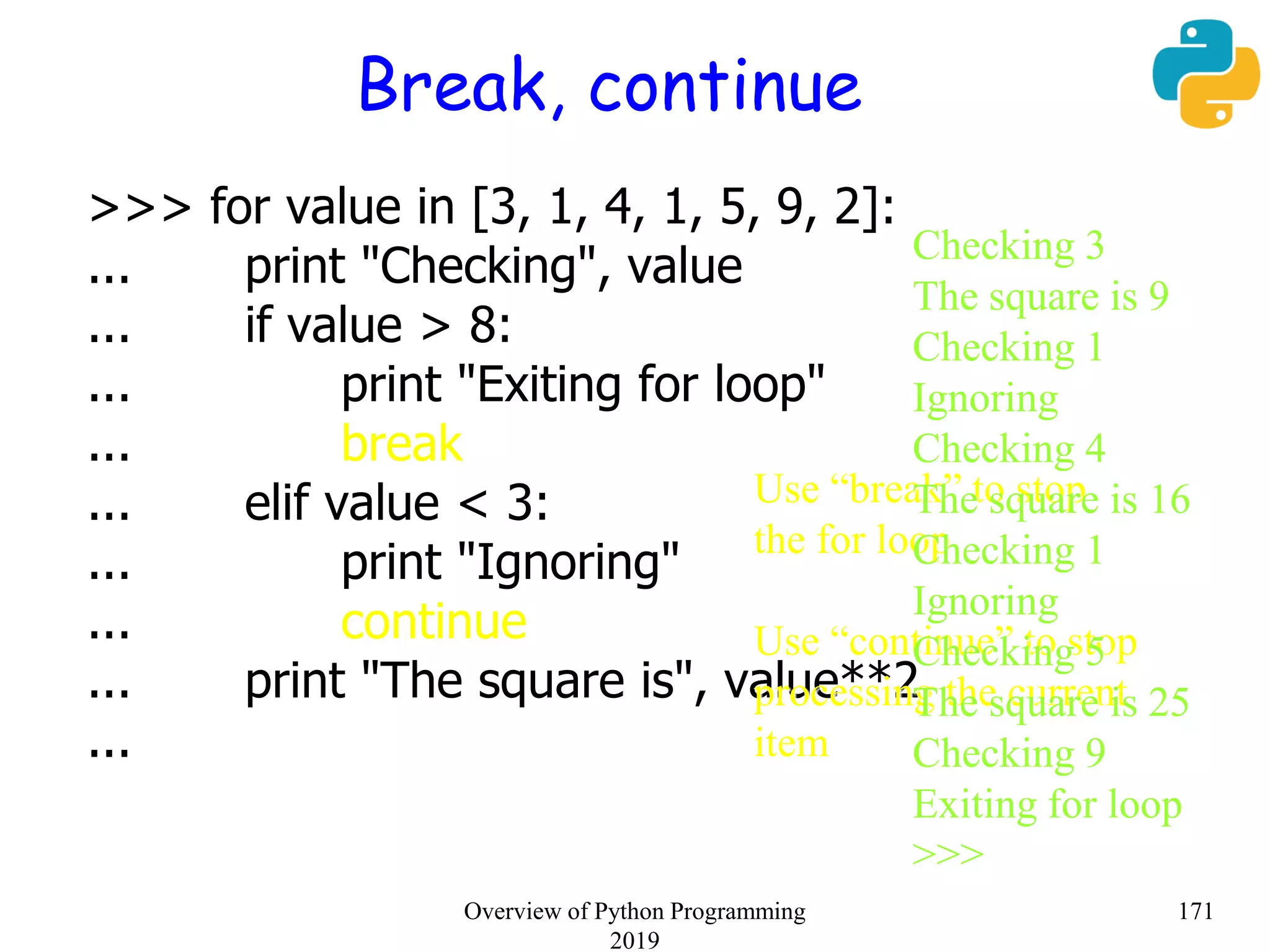 Break, continue
>>> for value in [3, 1, 4, 1, 5, 9, 2]:
... print "Checking", value
... if value > 8:
... print "Exiting for loop"
... break
... elif value < 3:
... print "Ignoring"
... continue
... print "The square is", value**2
...
Use “break” to stop
the for loop
Use “continue” to stop
processing the current
item
Checking 3
The square is 9
Checking 1
Ignoring
Checking 4
The square is 16
Checking 1
Ignoring
Checking 5
The square is 25
Checking 9
Exiting for loop
>>>
171Overview of Python Programming
2019
 